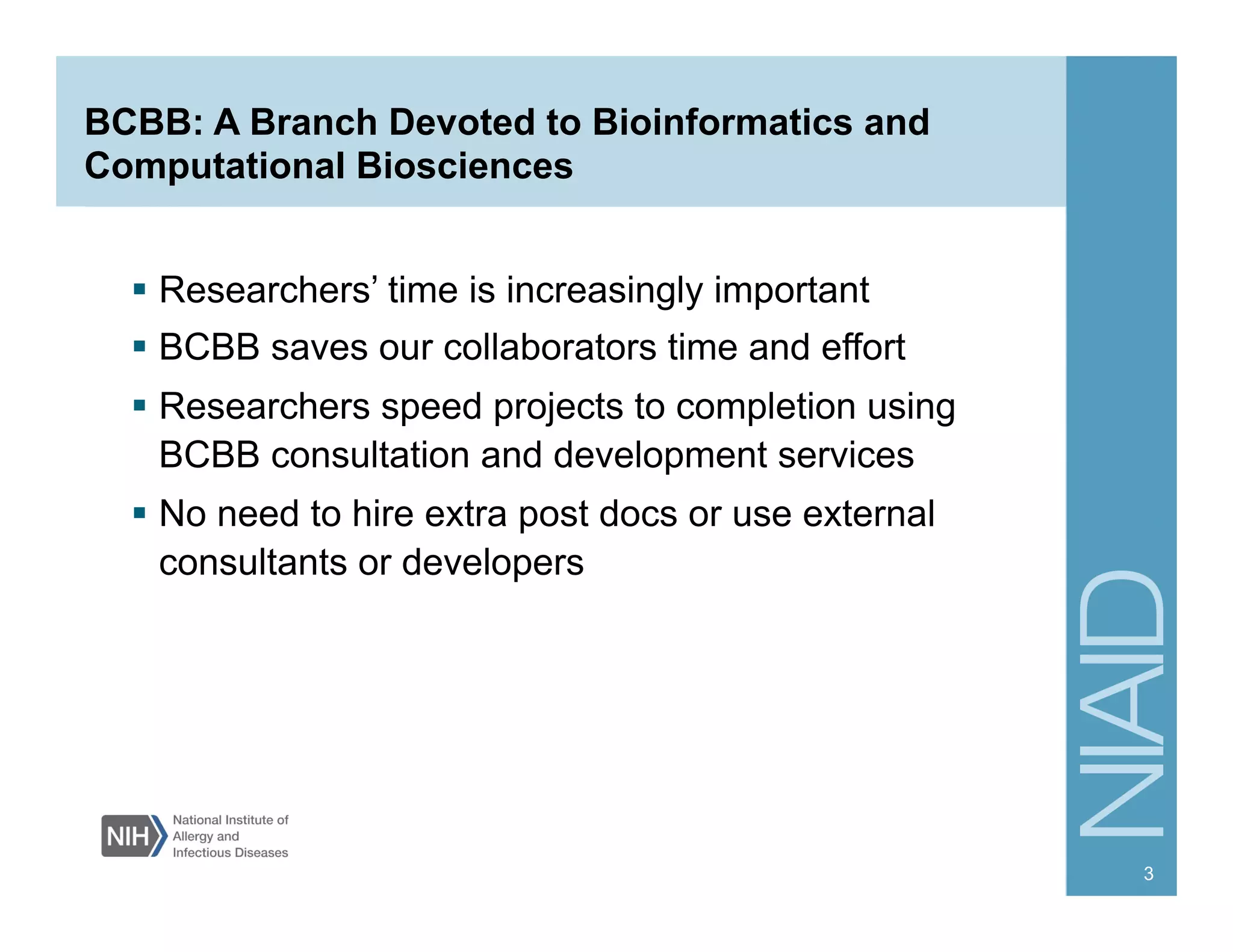 BCBB: A Branch Devoted to Bioinformatics and
Computational Biosciences
  Researchers’ time is increasingly important
  BCBB saves our collaborators time and effort
  Researchers speed projects to completion using
BCBB consultation and development services
  No need to hire extra post docs or use external
consultants or developers
3
 