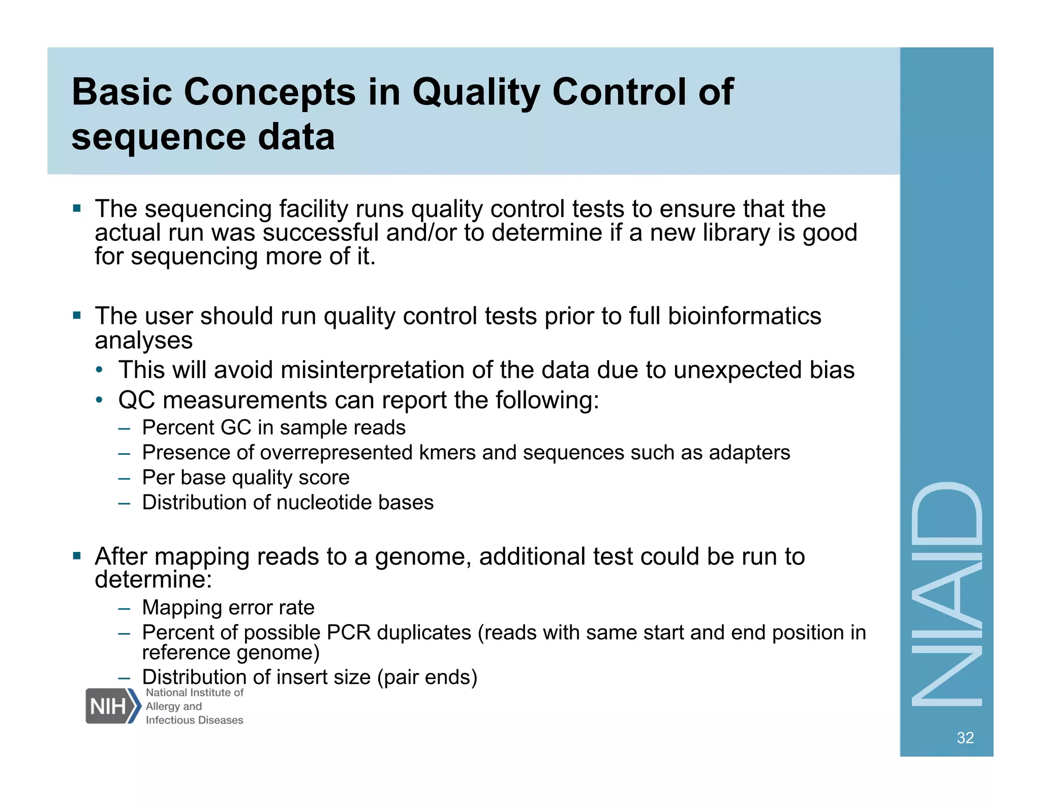 Basic Concepts in Quality Control of
sequence data
  The sequencing facility runs quality control tests to ensure that the
actual run was successful and/or to determine if a new library is good
for sequencing more of it.
  The user should run quality control tests prior to full bioinformatics
analyses
•  This will avoid misinterpretation of the data due to unexpected bias
•  QC measurements can report the following:
–  Percent GC in sample reads
–  Presence of overrepresented kmers and sequences such as adapters
–  Per base quality score
–  Distribution of nucleotide bases
  After mapping reads to a genome, additional test could be run to
determine:
–  Mapping error rate
–  Percent of possible PCR duplicates (reads with same start and end position in
reference genome)
–  Distribution of insert size (pair ends)
32
 