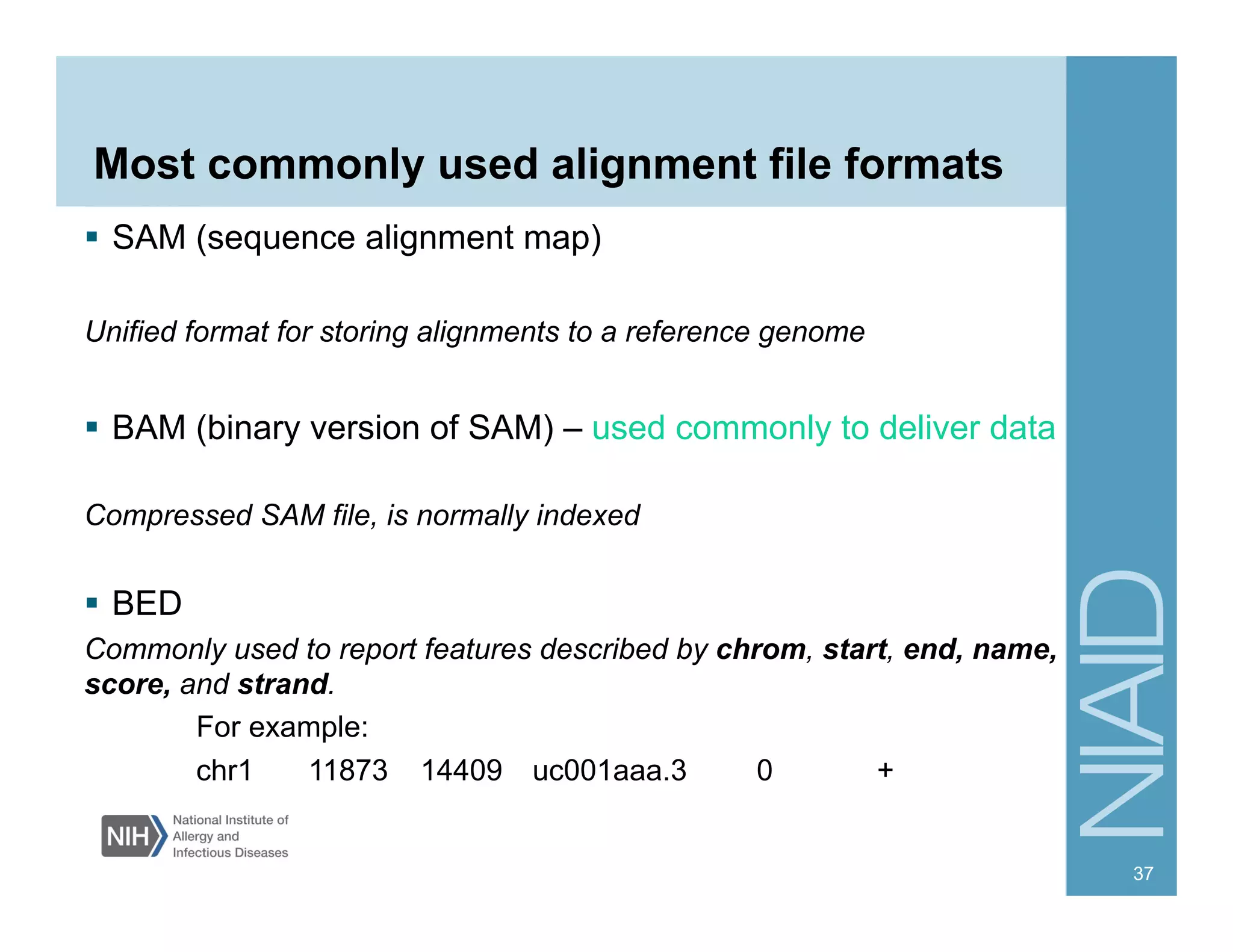 Most commonly used alignment file formats
  SAM (sequence alignment map)
Unified format for storing alignments to a reference genome
  BAM (binary version of SAM) – used commonly to deliver data
Compressed SAM file, is normally indexed
  BED
Commonly used to report features described by chrom, start, end, name,
score, and strand.
For example:
chr1 11873 14409 uc001aaa.3 0 +
37
 