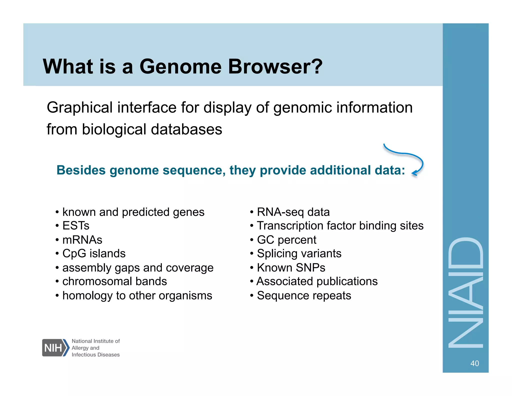 What is a Genome Browser?
Graphical interface for display of genomic information
from biological databases
• known and predicted genes
• ESTs
• mRNAs
• CpG islands
• assembly gaps and coverage
• chromosomal bands
• homology to other organisms
• RNA-seq data
• Transcription factor binding sites
• GC percent
• Splicing variants
• Known SNPs
• Associated publications
• Sequence repeats
Besides genome sequence, they provide additional data:
40
 