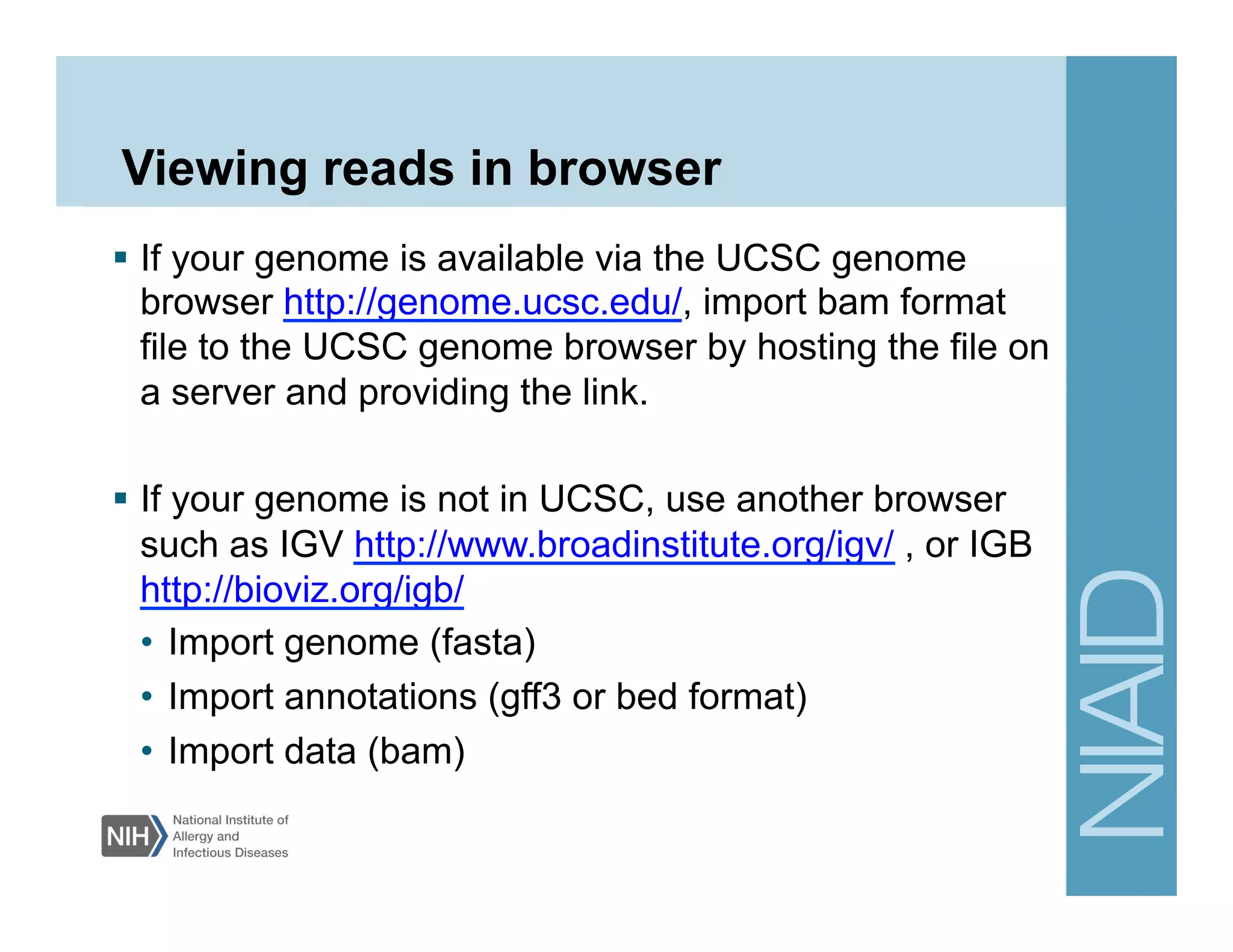 Viewing reads in browser
  If your genome is available via the UCSC genome
browser http://genome.ucsc.edu/, import bam format
file to the UCSC genome browser by hosting the file on
a server and providing the link.
  If your genome is not in UCSC, use another browser
such as IGV http://www.broadinstitute.org/igv/ , or IGB
http://bioviz.org/igb/
•  Import genome (fasta)
•  Import annotations (gff3 or bed format)
•  Import data (bam)
 