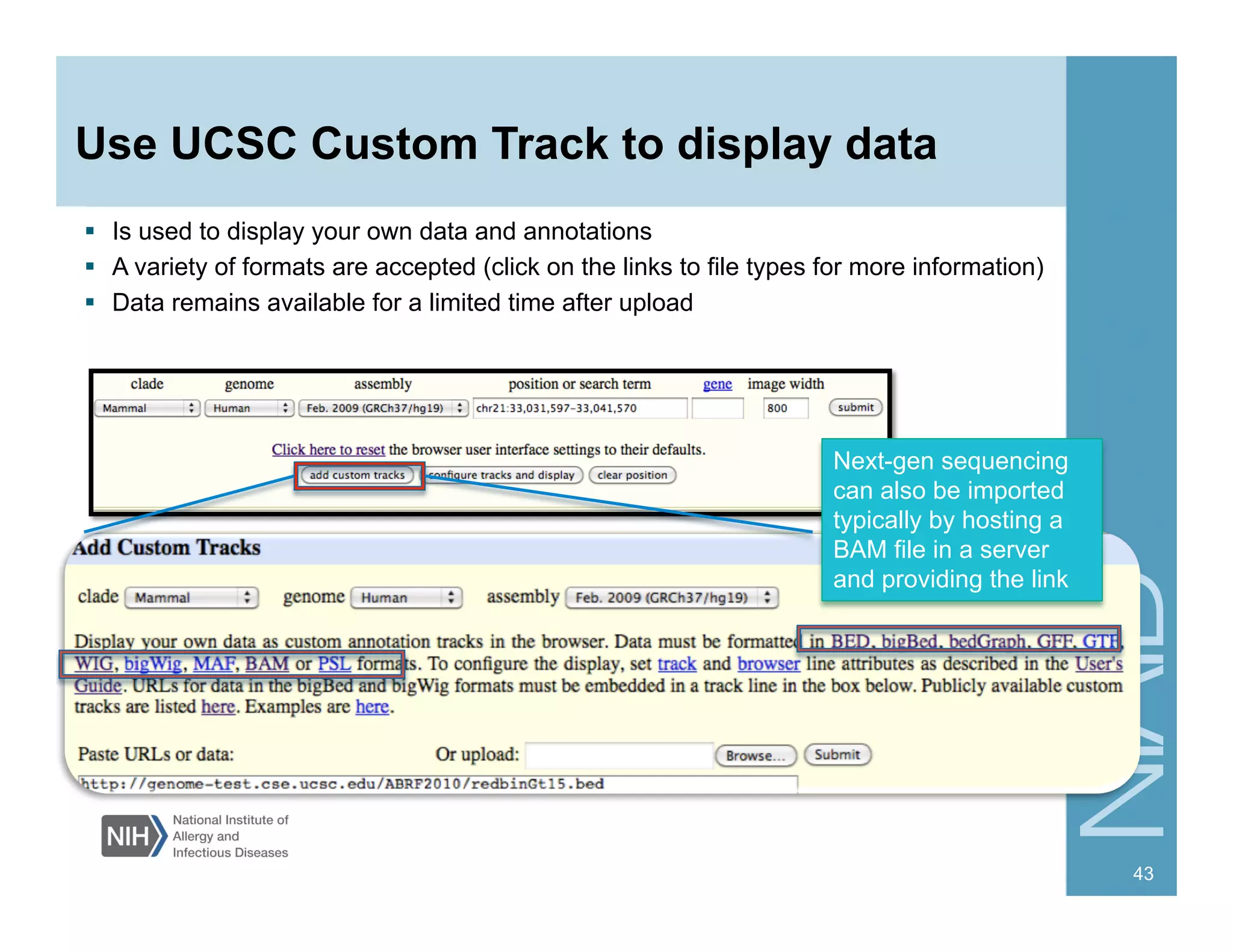 Use UCSC Custom Track to display data
Next-gen sequencing
can also be imported
typically by hosting a
BAM file in a server
and providing the link
  Is used to display your own data and annotations
  A variety of formats are accepted (click on the links to file types for more information)
  Data remains available for a limited time after upload
43
 