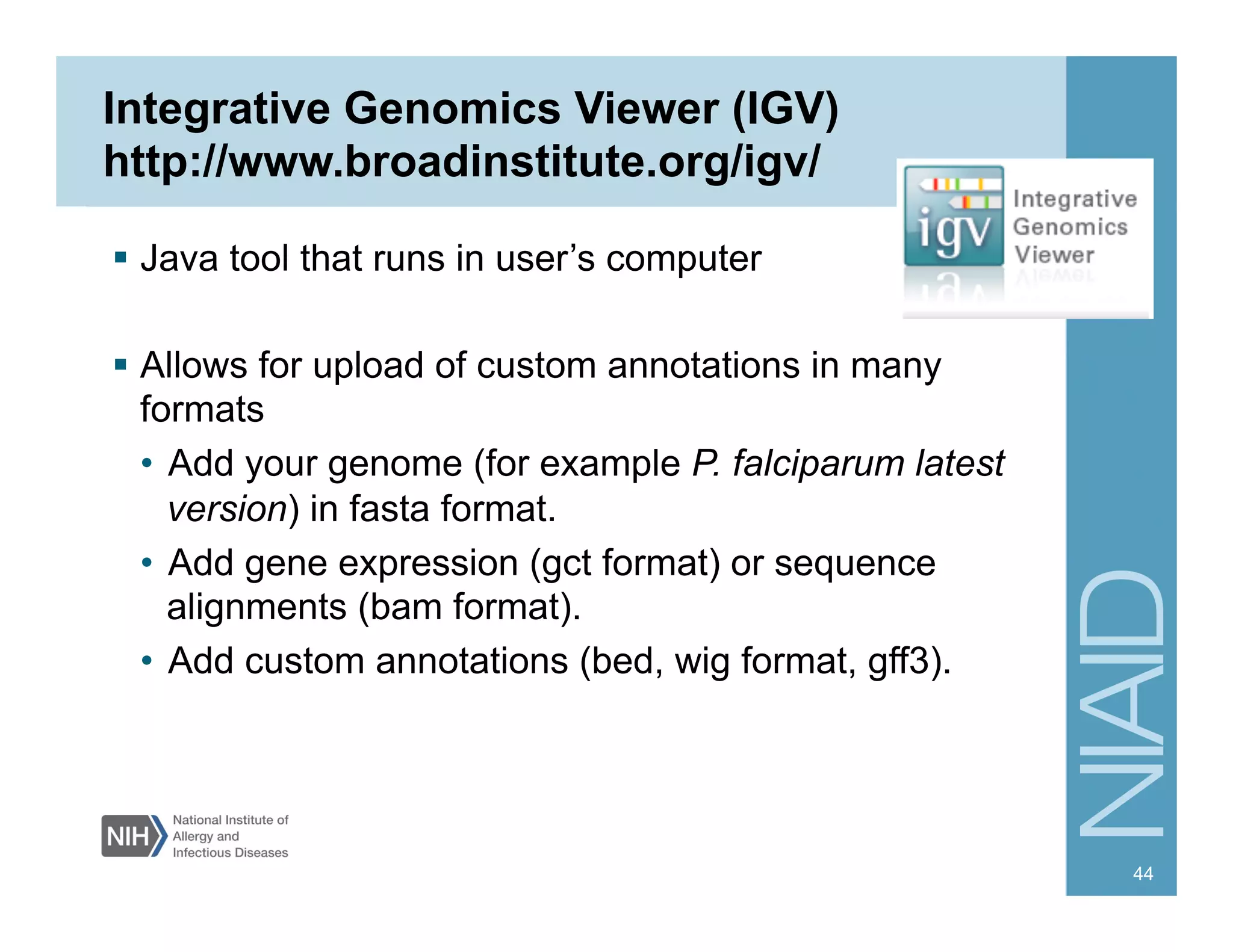   Java tool that runs in user’s computer
  Allows for upload of custom annotations in many
formats
•  Add your genome (for example P. falciparum latest
version) in fasta format.
•  Add gene expression (gct format) or sequence
alignments (bam format).
•  Add custom annotations (bed, wig format, gff3).
Integrative Genomics Viewer (IGV)
http://www.broadinstitute.org/igv/
44
 