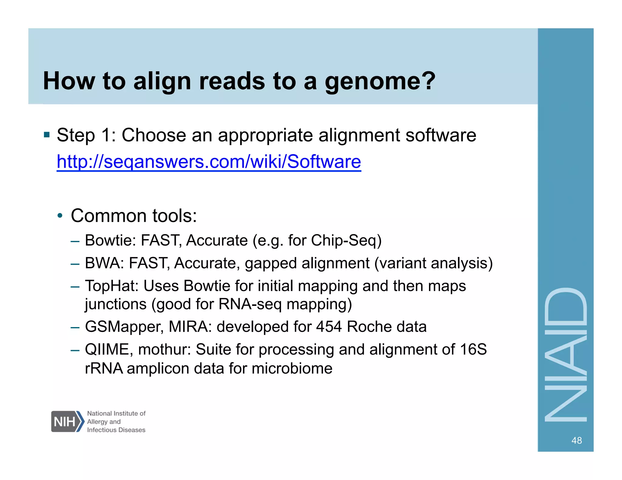 How to align reads to a genome?
  Step 1: Choose an appropriate alignment software
http://seqanswers.com/wiki/Software
•  Common tools:
–  Bowtie: FAST, Accurate (e.g. for Chip-Seq)
–  BWA: FAST, Accurate, gapped alignment (variant analysis)
–  TopHat: Uses Bowtie for initial mapping and then maps
junctions (good for RNA-seq mapping)
–  GSMapper, MIRA: developed for 454 Roche data
–  QIIME, mothur: Suite for processing and alignment of 16S
rRNA amplicon data for microbiome
48
 