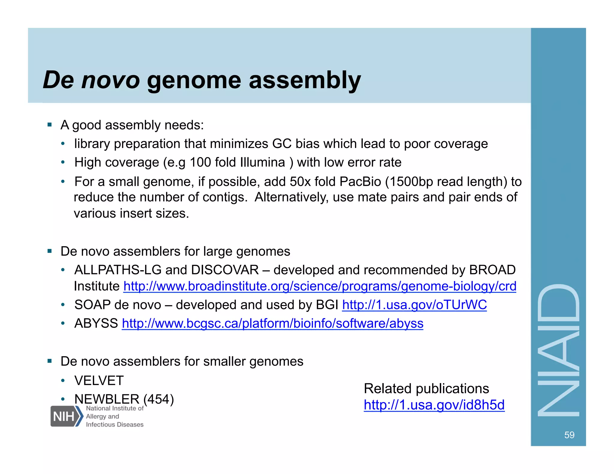 De novo genome assembly
  A good assembly needs:
•  library preparation that minimizes GC bias which lead to poor coverage
•  High coverage (e.g 100 fold Illumina ) with low error rate
•  For a small genome, if possible, add 50x fold PacBio (1500bp read length) to
reduce the number of contigs. Alternatively, use mate pairs and pair ends of
various insert sizes.
  De novo assemblers for large genomes
•  ALLPATHS-LG and DISCOVAR – developed and recommended by BROAD
Institute http://www.broadinstitute.org/science/programs/genome-biology/crd
•  SOAP de novo – developed and used by BGI http://1.usa.gov/oTUrWC
•  ABYSS http://www.bcgsc.ca/platform/bioinfo/software/abyss
  De novo assemblers for smaller genomes
•  VELVET
•  NEWBLER (454)
59
Related publications
http://1.usa.gov/id8h5d
 