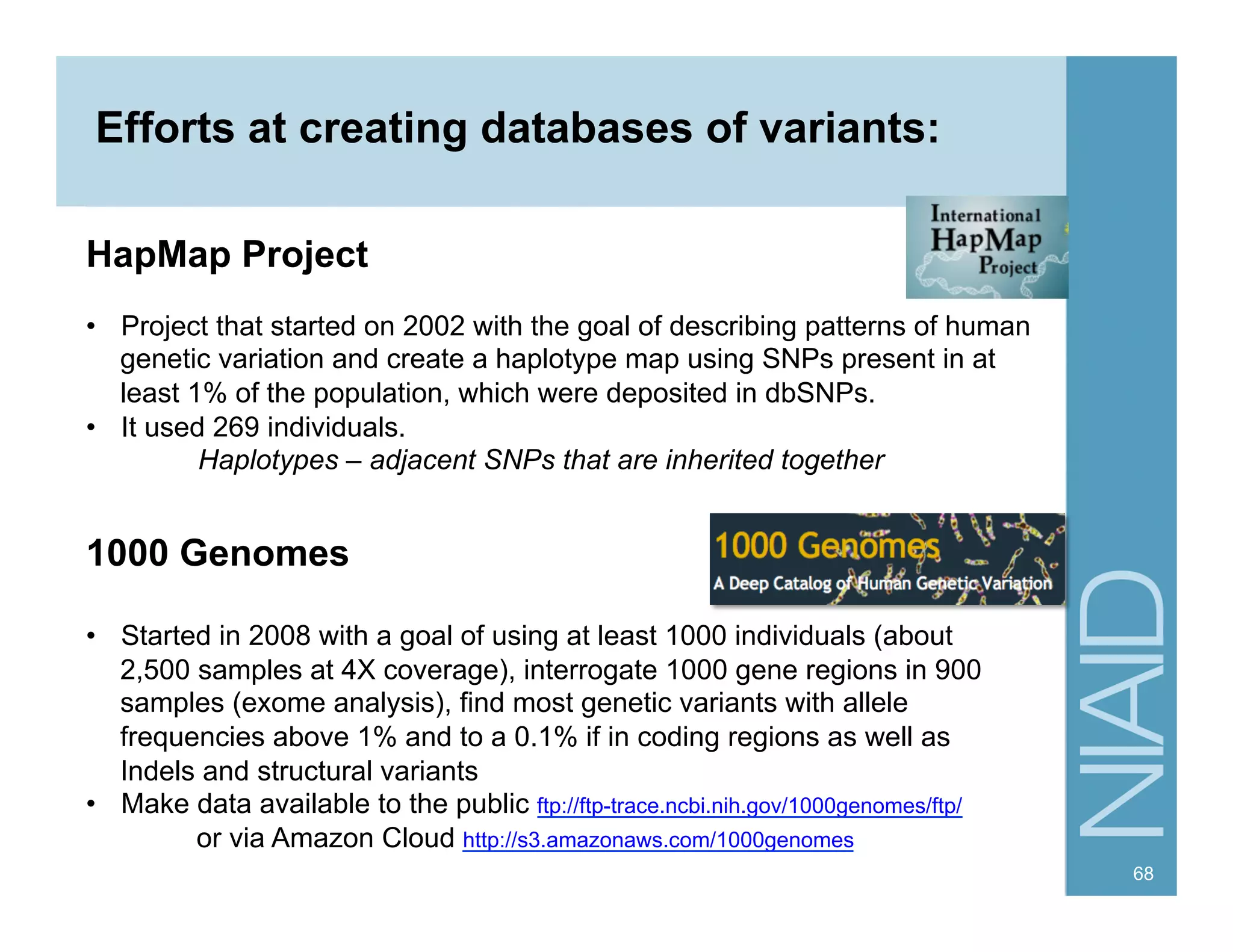 68
Efforts at creating databases of variants:
HapMap Project
•  Project that started on 2002 with the goal of describing patterns of human
genetic variation and create a haplotype map using SNPs present in at
least 1% of the population, which were deposited in dbSNPs.
•  It used 269 individuals.
Haplotypes – adjacent SNPs that are inherited together
1000 Genomes
•  Started in 2008 with a goal of using at least 1000 individuals (about
2,500 samples at 4X coverage), interrogate 1000 gene regions in 900
samples (exome analysis), find most genetic variants with allele
frequencies above 1% and to a 0.1% if in coding regions as well as
Indels and structural variants
•  Make data available to the public ftp://ftp-trace.ncbi.nih.gov/1000genomes/ftp/
or via Amazon Cloud http://s3.amazonaws.com/1000genomes
 
