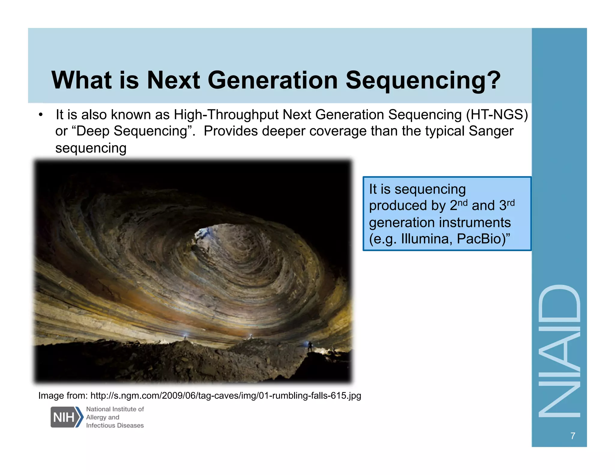 What is Next Generation Sequencing?
7
Image from: http://s.ngm.com/2009/06/tag-caves/img/01-rumbling-falls-615.jpg
It is sequencing
produced by 2nd and 3rd
generation instruments
(e.g. Illumina, PacBio)”
•  It is also known as High-Throughput Next Generation Sequencing (HT-NGS)
or “Deep Sequencing”. Provides deeper coverage than the typical Sanger
sequencing
 
