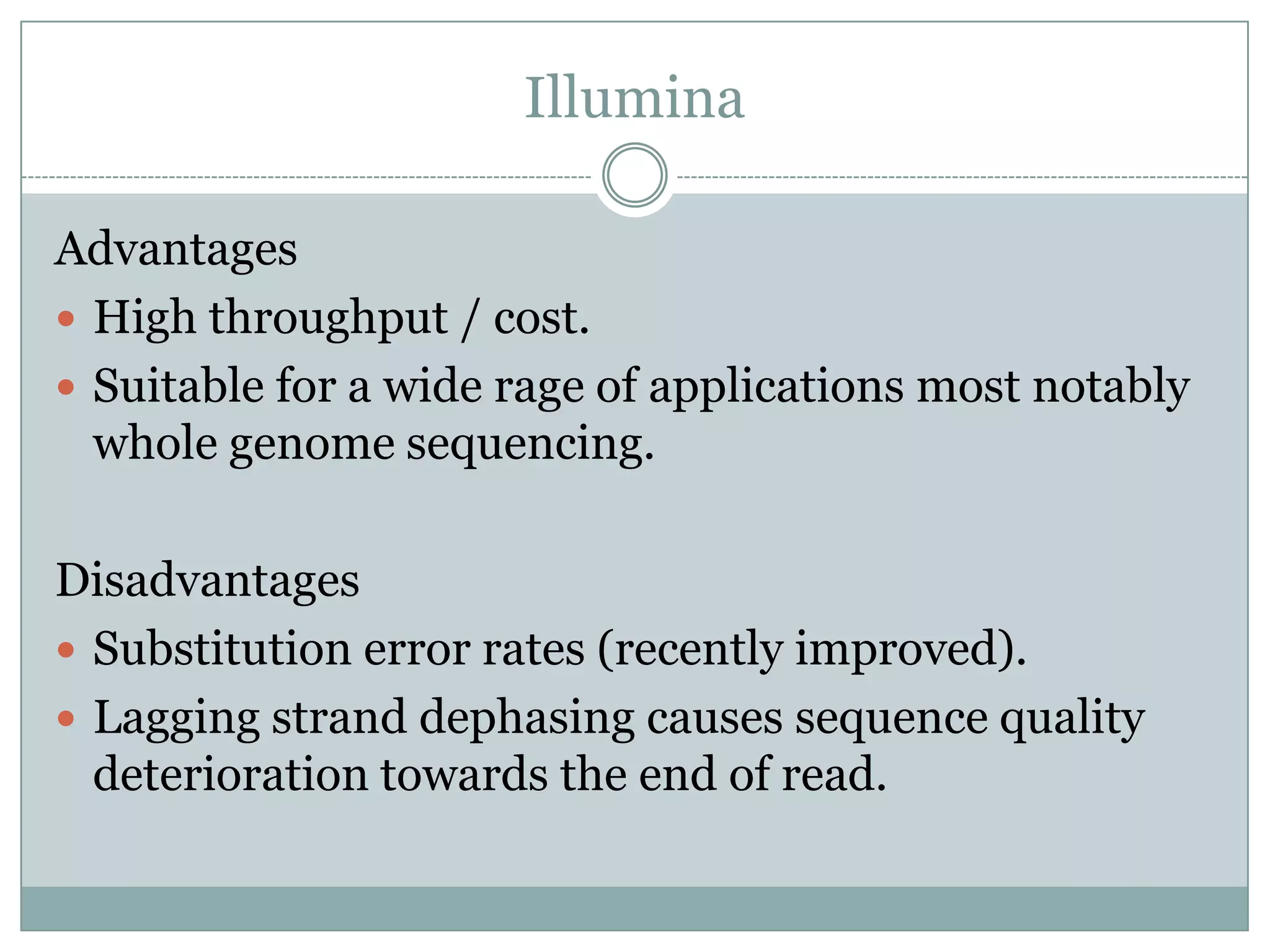 Illumina

Advantages
 High throughput / cost.
 Suitable for a wide rage of applications most notably
  whole genome sequencing.

Disadvantages
 Substitution error rates (recently improved).
 Lagging strand dephasing causes sequence quality
  deterioration towards the end of read.
 