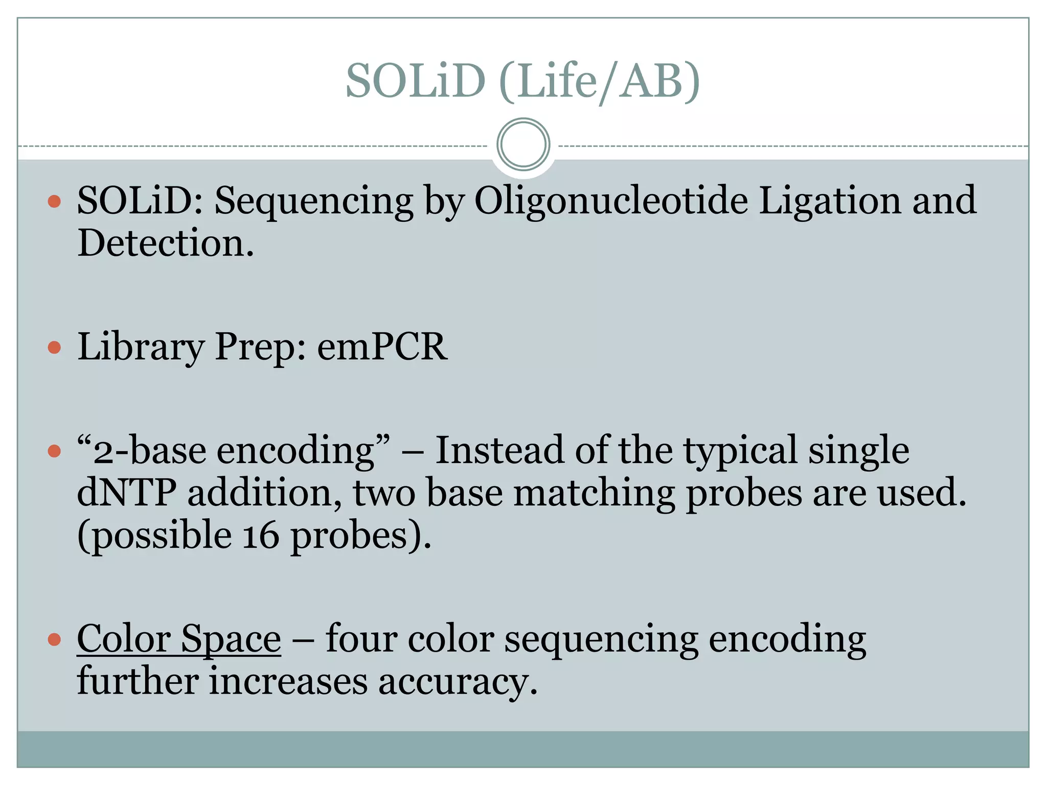 SOLiD (Life/AB)

 SOLiD: Sequencing by Oligonucleotide Ligation and
 Detection.

 Library Prep: emPCR


 “2-base encoding” – Instead of the typical single
 dNTP addition, two base matching probes are used.
 (possible 16 probes).

 Color Space – four color sequencing encoding
 further increases accuracy.
 