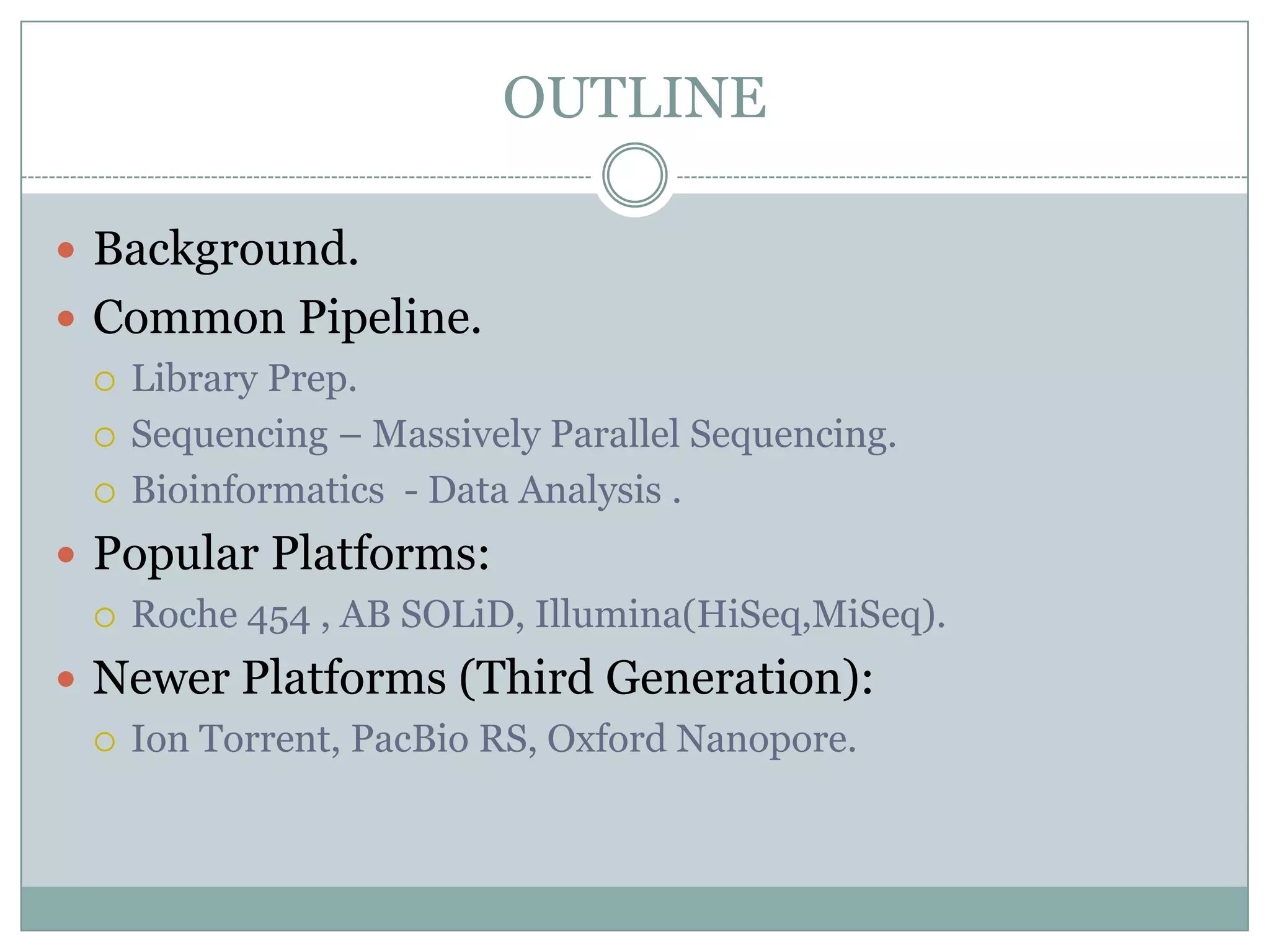 OUTLINE

 Background.
 Common Pipeline.
   Library Prep.

   Sequencing – Massively Parallel Sequencing.

   Bioinformatics - Data Analysis .

 Popular Platforms:
   Roche 454 , AB SOLiD, Illumina(HiSeq,MiSeq).

 Newer Platforms (Third Generation):
   Ion Torrent, PacBio RS, Oxford Nanopore.
 