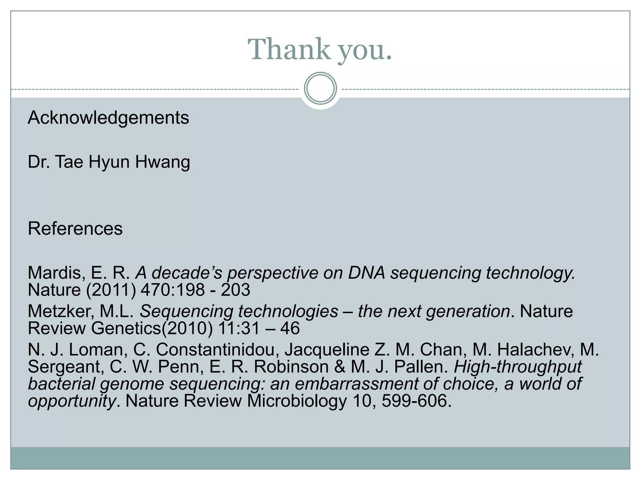 Thank you.

Acknowledgements

Dr. Tae Hyun Hwang


References

Mardis, E. R. A decade’s perspective on DNA sequencing technology.
Nature (2011) 470:198 - 203
Metzker, M.L. Sequencing technologies – the next generation. Nature
Review Genetics(2010) 11:31 – 46
N. J. Loman, C. Constantinidou, Jacqueline Z. M. Chan, M. Halachev, M.
Sergeant, C. W. Penn, E. R. Robinson & M. J. Pallen. High-throughput
bacterial genome sequencing: an embarrassment of choice, a world of
opportunity. Nature Review Microbiology 10, 599-606.
 