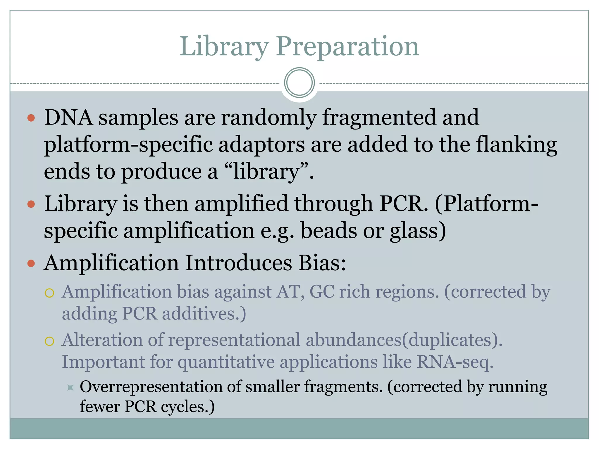 Library Preparation

 DNA samples are randomly fragmented and
  platform-specific adaptors are added to the flanking
  ends to produce a “library”.
 Library is then amplified through PCR. (Platform-
  specific amplification e.g. beads or glass)
 Amplification Introduces Bias:
    Amplification bias against AT, GC rich regions. (corrected by
     adding PCR additives.)
    Alteration of representational abundances(duplicates).
     Important for quantitative applications like RNA-seq.
        Overrepresentation of smaller fragments. (corrected by running
         fewer PCR cycles.)
 