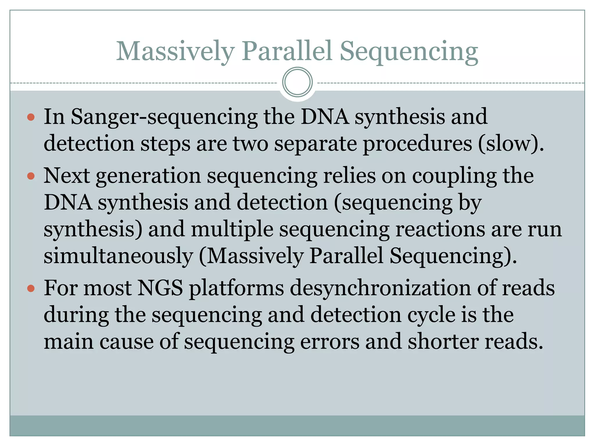 Massively Parallel Sequencing

 In Sanger-sequencing the DNA synthesis and
  detection steps are two separate procedures (slow).
 Next generation sequencing relies on coupling the
  DNA synthesis and detection (sequencing by
  synthesis) and multiple sequencing reactions are run
  simultaneously (Massively Parallel Sequencing).
 For most NGS platforms desynchronization of reads
  during the sequencing and detection cycle is the
  main cause of sequencing errors and shorter reads.
 