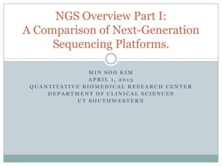 NGS Overview Part I:
A Comparison of Next-Generation
     Sequencing Platforms.

                MIN SOO KIM
                APRIL 1, 2013
 QUANTITATIVE BIOMEDICAL RESEARCH CENTER
     DEPARTMENT OF CLINICAL SCIENCES
            UT SOUTHWESTERN
 