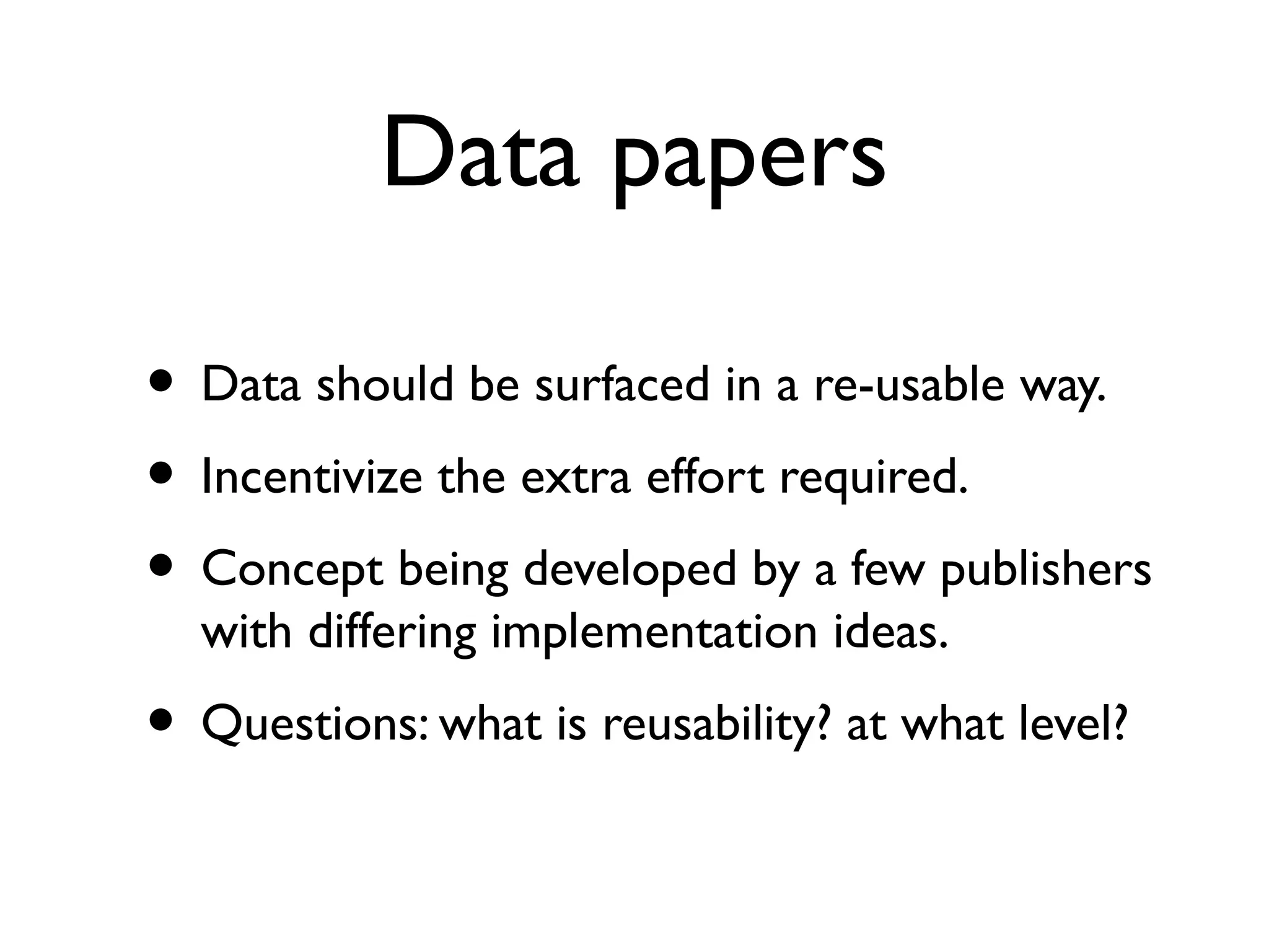 Data re-usability
• The main reason to exhibit data is not necessarily
to reuse it...it is (minimally) to prove that
1. you have it and are willing to show it,
2. it is reasonable to think that you derived it as you
say you did, and you openly share these methods.
• Data that is re-usable is special:
• Re-usable data is itself a research method with its
own special requirements.
• See: Data Papers.
 