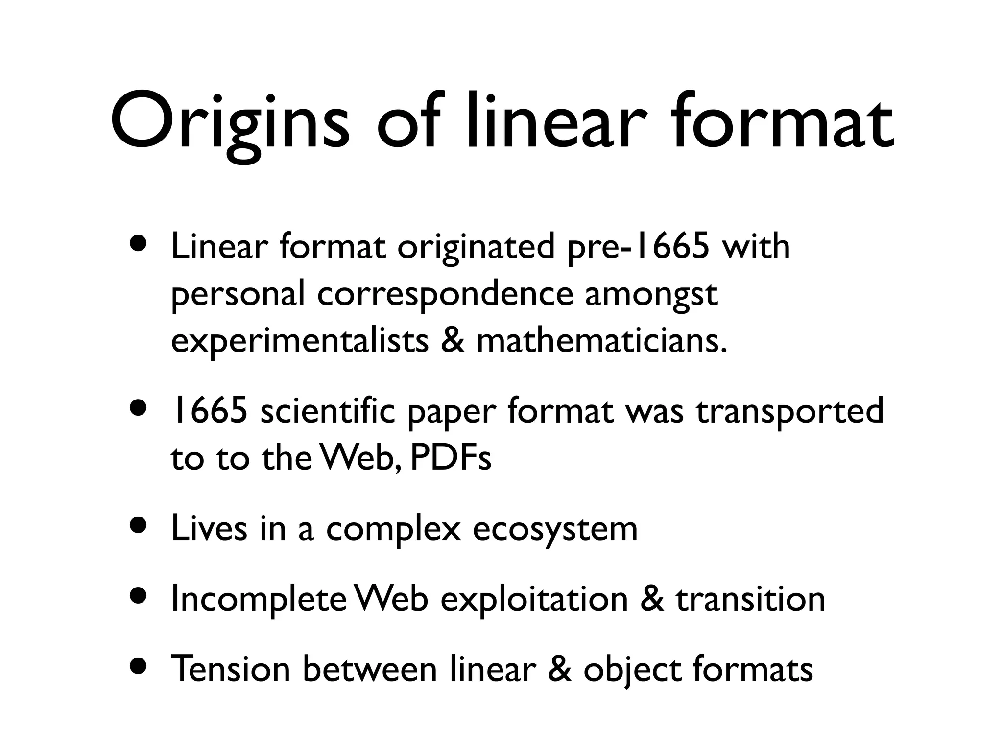 Origins of linear format
• Linear format originated pre-1665 with
personal correspondence amongst
experimentalists & mathematicians.
• 1665 scientific paper format was transported
to the Web, PDFs
• Lives in a complex ecosystem
• Incomplete Web exploitation & transition
• Tension between linear & object formats
 