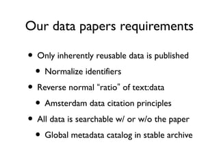 Data papers
• Data should be surfaced in a re-usable way.
• Incentivize the extra effort required.
• Concept being developed by a few publishers
with differing implementation ideas.
• Questions: what is reusability? at what level?
 