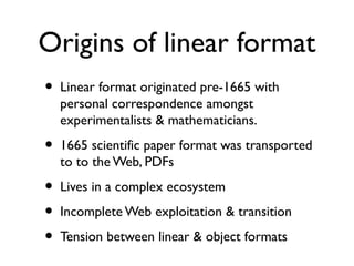 Origins of linear format
• Linear format originated pre-1665 with
personal correspondence amongst
experimentalists & mathematicians.
• 1665 scientific paper format was transported
to the Web, PDFs
• Lives in a complex ecosystem
• Incomplete Web exploitation & transition
• Tension between linear & object formats
 