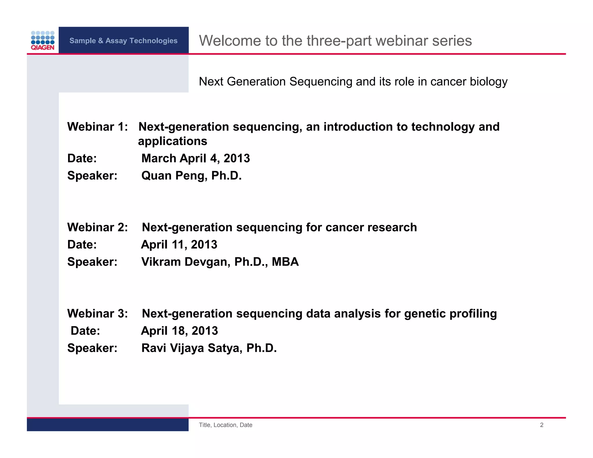 Sample & Assay Technologies
Welcome to the three-part webinar series
Next Generation Sequencing and its role in cancer biology
Webinar 1: Next-generation sequencing, an introduction to technology and
applications
Date:
March April 4, 2013
Speaker:
Quan Peng, Ph.D.
Webinar 2:
Date:
Speaker:
Next-generation sequencing for cancer research
April 11, 2013
Vikram Devgan, Ph.D., MBA
Webinar 3:
Date:
Speaker:
Next-generation sequencing data analysis for genetic profiling
April 18, 2013
Ravi Vijaya Satya, Ph.D.
Title, Location, Date
2