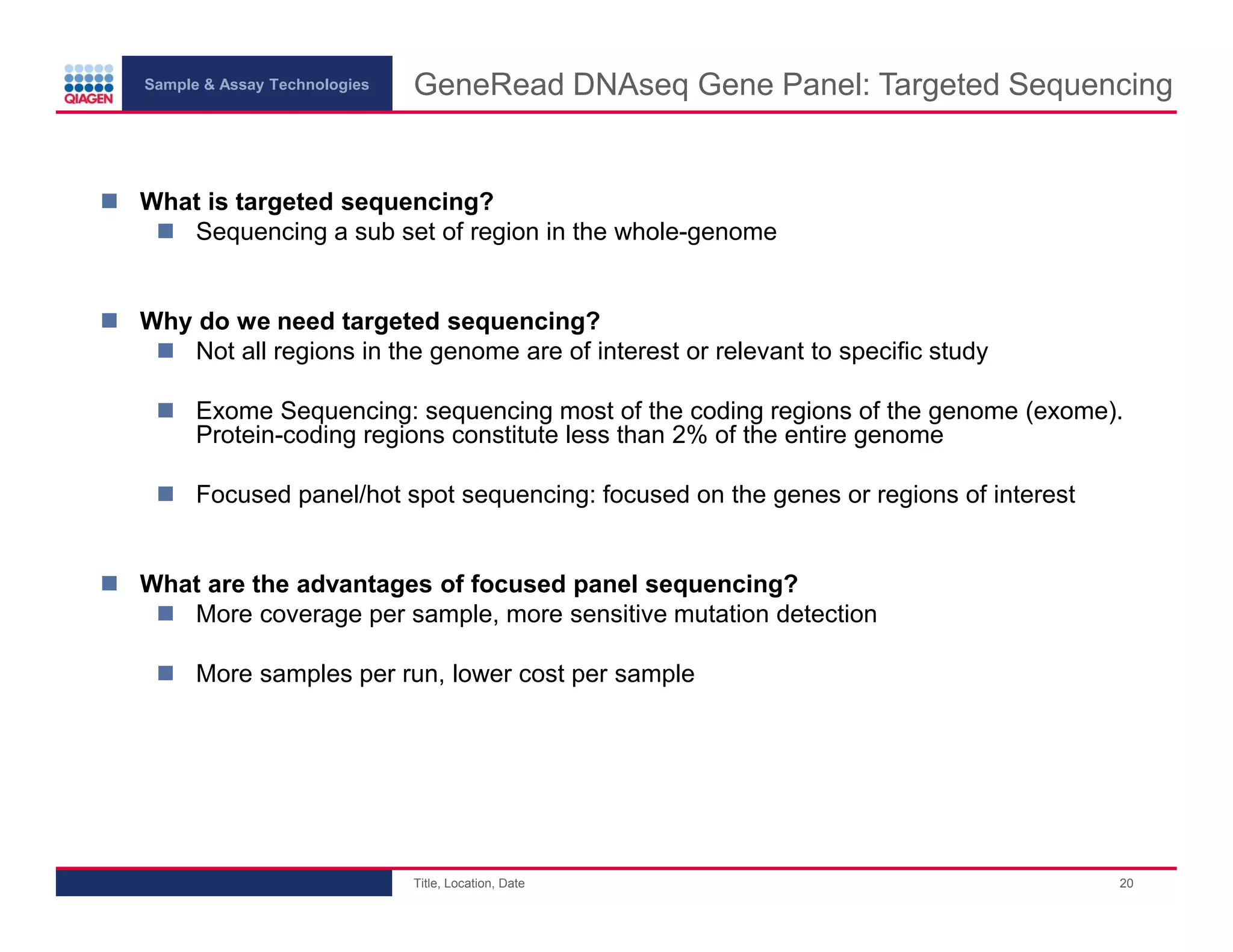 Sample & Assay Technologies
GeneRead DNAseq Gene Panel: Targeted Sequencing
What is targeted sequencing?
Sequencing a sub set of region in the whole-genome
Why do we need targeted sequencing?
Not all regions in the genome are of interest or relevant to specific study
Exome Sequencing: sequencing most of the coding regions of the genome (exome).
Protein-coding regions constitute less than 2% of the entire genome
Focused panel/hot spot sequencing: focused on the genes or regions of interest
What are the advantages of focused panel sequencing?
More coverage per sample, more sensitive mutation detection
More samples per run, lower cost per sample
Title, Location, Date
20