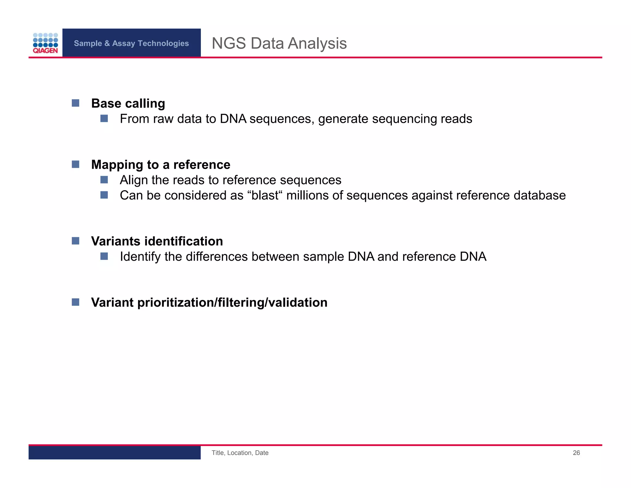 Sample & Assay Technologies
NGS Data Analysis
Base calling
From raw data to DNA sequences, generate sequencing reads
Mapping to a reference
Align the reads to reference sequences
Can be considered as “blast“ millions of sequences against reference database
Variants identification
Identify the differences between sample DNA and reference DNA
Variant prioritization/filtering/validation
Title, Location, Date
26