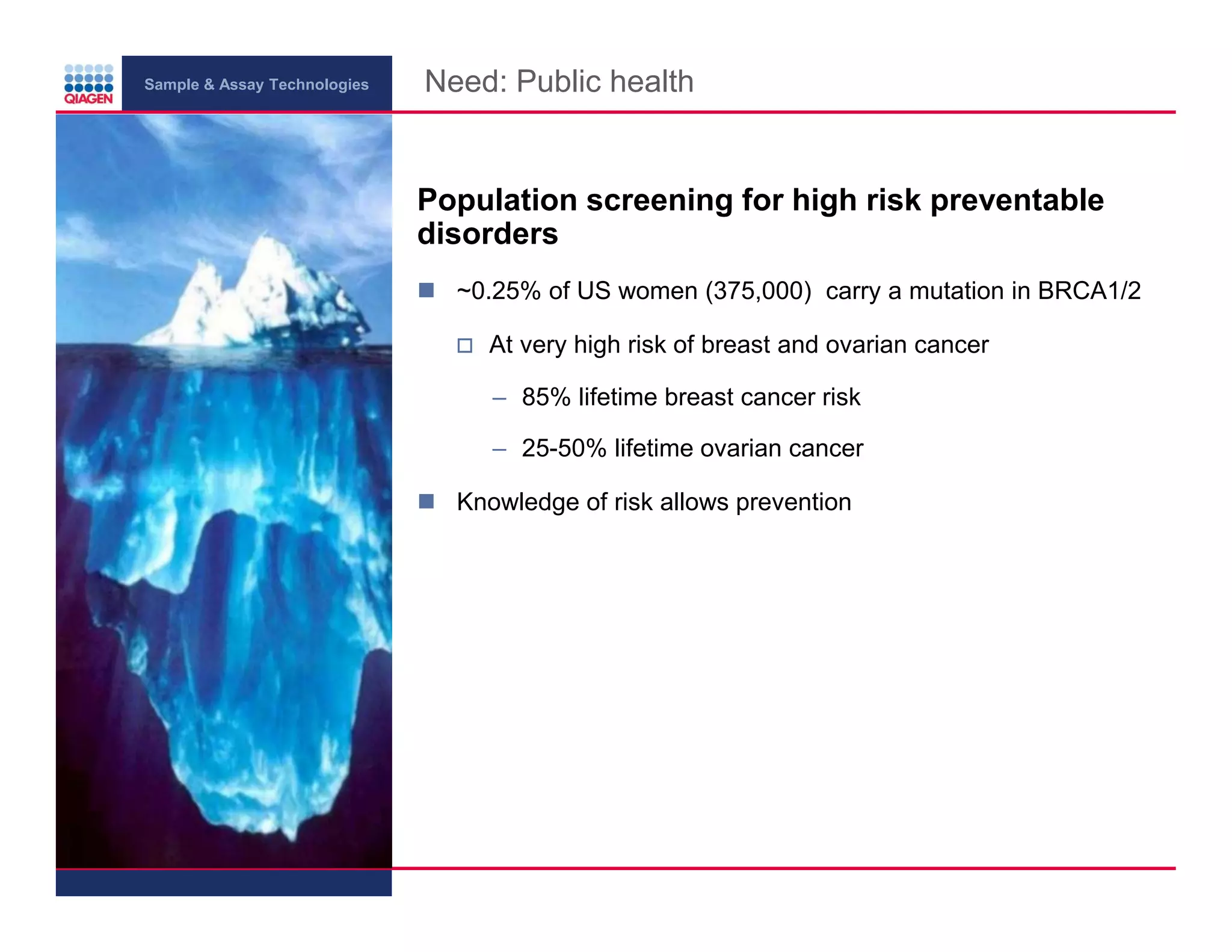 Sample & Assay Technologies
Need: Public health
Population screening for high risk preventable
disorders
~0.25% of US women (375,000) carry a mutation in BRCA1/2
At very high risk of breast and ovarian cancer
– 85% lifetime breast cancer risk
– 25-50% lifetime ovarian cancer
Knowledge of risk allows prevention