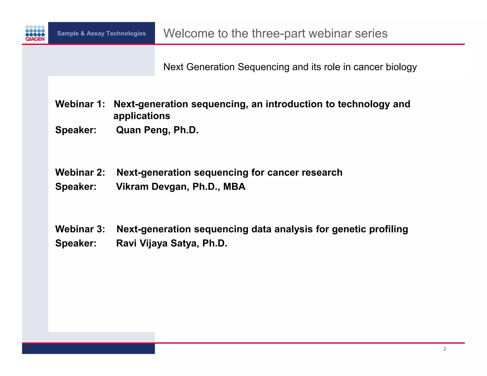 Sample & Assay Technologies
Welcome to the three-part webinar series
Next Generation Sequencing and its role in cancer biology
Webinar 1: Next-generation sequencing, an introduction to technology and
applications
Speaker:
Quan Peng, Ph.D.
Webinar 2:
Speaker:
Next-generation sequencing for cancer research
Vikram Devgan, Ph.D., MBA
Webinar 3:
Speaker:
Next-generation sequencing data analysis for genetic profiling
Ravi Vijaya Satya, Ph.D.
2