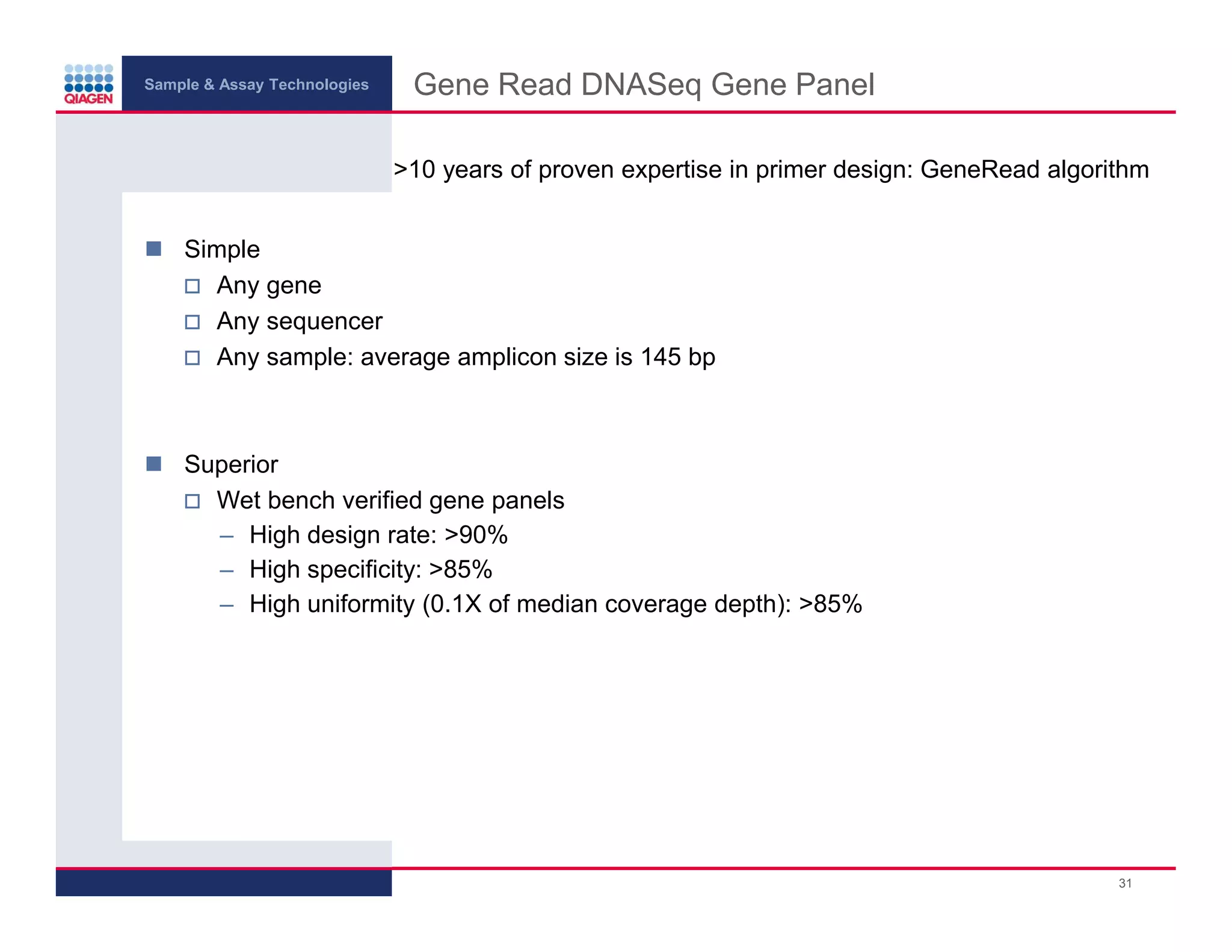 Sample & Assay Technologies
Gene Read DNASeq Gene Panel
>10 years of proven expertise in primer design: GeneRead algorithm
Simple
Any gene
Any sequencer
Any sample: average amplicon size is 145 bp
Superior
Wet bench verified gene panels
– High design rate: >90%
– High specificity: >85%
– High uniformity (0.1X of median coverage depth): >85%
31