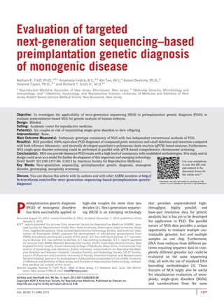 Evaluation of targeted 
next-generation sequencing–based 
preimplantation genetic diagnosis 
of monogenic disease 
Nathan R. Treff, Ph.D.,a,b,c Anastasia Fedick, B.S.,a,b Xin Tao, M.S.,a Batsal Devkota, Ph.D.,a 
Deanne Taylor, Ph.D.,a,c and Richard T. Scott Jr., M.D.a,c 
a Reproductive Medicine Associates of New Jersey, Morristown, New Jersey; b Molecular Genetics, Microbiology and 
Immunology, and c Obstetrics, Gynecology, and Reproductive Sciences, University of Medicine and Dentistry of New 
Jersey–Robert Wood Johnson Medical School, New Brunswick, New Jersey 
Objective: To investigate the applicability of next-generation sequencing (NGS) to preimplantation genetic diagnosis (PGD); to 
evaluate semiconductor-based NGS for genetic analysis of human embryos. 
Design: Blinded. 
Setting: Academic center for reproductive medicine. 
Patient(s): Six couples at risk of transmitting single-gene disorders to their offspring. 
Intervention(s): None. 
Main Outcome Measure(s): Embryonic genotype consistency of NGS with two independent conventional methods of PGD. 
Result(s): NGS provided 100% equivalent PGD diagnoses of compound point mutations and small deletions and insertions compared 
with both reference laboratory– and internally developed quantitative polymerase chain reaction (qPCR)–based analyses. Furthermore, 
NGS single-gene disorder screening could be performed in parallel with qPCR-based comprehensive chromosome screening. 
Conclusion(s): NGS can provide blastocyst PGD results with a high level of consistency with establishedmethodologies. This study and its 
design could serve as amodel for further development of this important and emerging technology. 
(Fertil Steril 2013;99:1377–84. 2013 by American Society for Reproductive Medicine.) 
Use your smartphone 
Key Words: Next-generation sequencing, preimplantation genetic diagnosis, monogenic 
to scan this QR code 
disorder, genotyping, aneuploidy screening 
and connect to the 
discussion forum for 
Discuss: You can discuss this article with its authors and with other ASRM members at http:// 
this article now.* 
fertstertforum.com/treffnr-next-generation-sequencing-based-preimplantation-genetic-diagnosis/ 
* Download a free QR code scanner by searching for “QR 
scanner” in your smartphone’s app store or app marketplace. 
Preimplantation genetic diagnosis 
(PGD) of monogenic disorders 
has been successfully applied to 
high-risk couples for more than two 
decades (1). Next-generation sequenc-ing 
(NGS) is an emerging technology 
that provides unprecedented high-throughput, 
highly parallel, and 
base-pair resolution data for genetic 
analysis, but it has yet to be developed 
for application to PGD. The parallel 
nature of NGS data provides a unique 
opportunity to evaluate multiple cus-tomizable 
genomic loci and multiple 
samples on one chip. Furthermore, 
DNA from embryos from different pa-tients 
requiring sequence data in com-pletely 
different genomic loci could be 
evaluated on the same sequencing 
chip, all with the use of standard DNA 
barcoding methodologies (2). These 
features of NGS might also be useful 
for simultaneous evaluation of aneu-ploidy, 
single-gene disorders (SGDs), 
and translocations from the same 
Received August 31, 2012; revised December 4, 2012; accepted December 7, 2012; published online 
January 9, 2013. 
N.R.T. reports payment for lectures from American Society for Reproductive Medicine (ASRM), Japa-nese 
Society for Reproduction (JSAR), Penn State University, Washington State University, Mayo 
Clinic, Applied Biosystems, Texas Assisted Reproductive Technology Society, and American Asso-ciation 
of Bioanalysts (AAB); payment for development of educational presentations from 
ASRM; and patents pending (all outside of this work). A.F. has nothing to disclose. X.T. has noth-ing 
to disclose. B.D. has nothing to disclose. D.T. has nothing to disclose. R.T.S. reports payment 
for lectures from ASRM, Midwest Reproductive Society, Pacific Coast Reproductive Society, New 
England Fertility Society, Drexel University College of Medicine, Mayo Clinic, International Fed-eration 
of Gynecology and Obstetrics, Emory University, Jones Institute for Reproductive Medi-cine, 
Brigham and Women's Hospital, Canadian Fertility and Andrology Society, IVF-ET Society, 
Council of Physicians and Scientists, University of Florida, Stamford Hospital, and Massachusetts 
General Hospital; payment for development of educational presentations from ASRM, University 
of Medicine and Dentistry of New Jersey, and Frontiers in Reproductive Endocrinology; and pat-ents 
pending (all outside of this work). 
Reprint requests: Nathan R. Treff, Ph.D., RMA of New Jersey, 111 Madison Ave., Suite 100, Morris-town, 
New Jersey 07960 (E-mail: ntreff@rmanj.com). 
Fertility and Sterility® Vol. 99, No. 5, April 2013 0015-0282/$36.00 
Copyright ©2013 American Society for Reproductive Medicine, Published by Elsevier Inc. 
http://dx.doi.org/10.1016/j.fertnstert.2012.12.018 
VOL. 99 NO. 5 / APRIL 2013 1377 
 