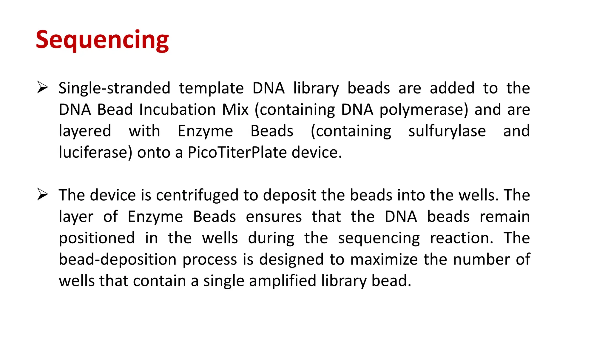 Sequencing
 Single-stranded template DNA library beads are added to the
DNA Bead Incubation Mix (containing DNA polymerase) and are
layered with Enzyme Beads (containing sulfurylase and
luciferase) onto a PicoTiterPlate device.
 The device is centrifuged to deposit the beads into the wells. The
layer of Enzyme Beads ensures that the DNA beads remain
positioned in the wells during the sequencing reaction. The
bead-deposition process is designed to maximize the number of
wells that contain a single amplified library bead.
 