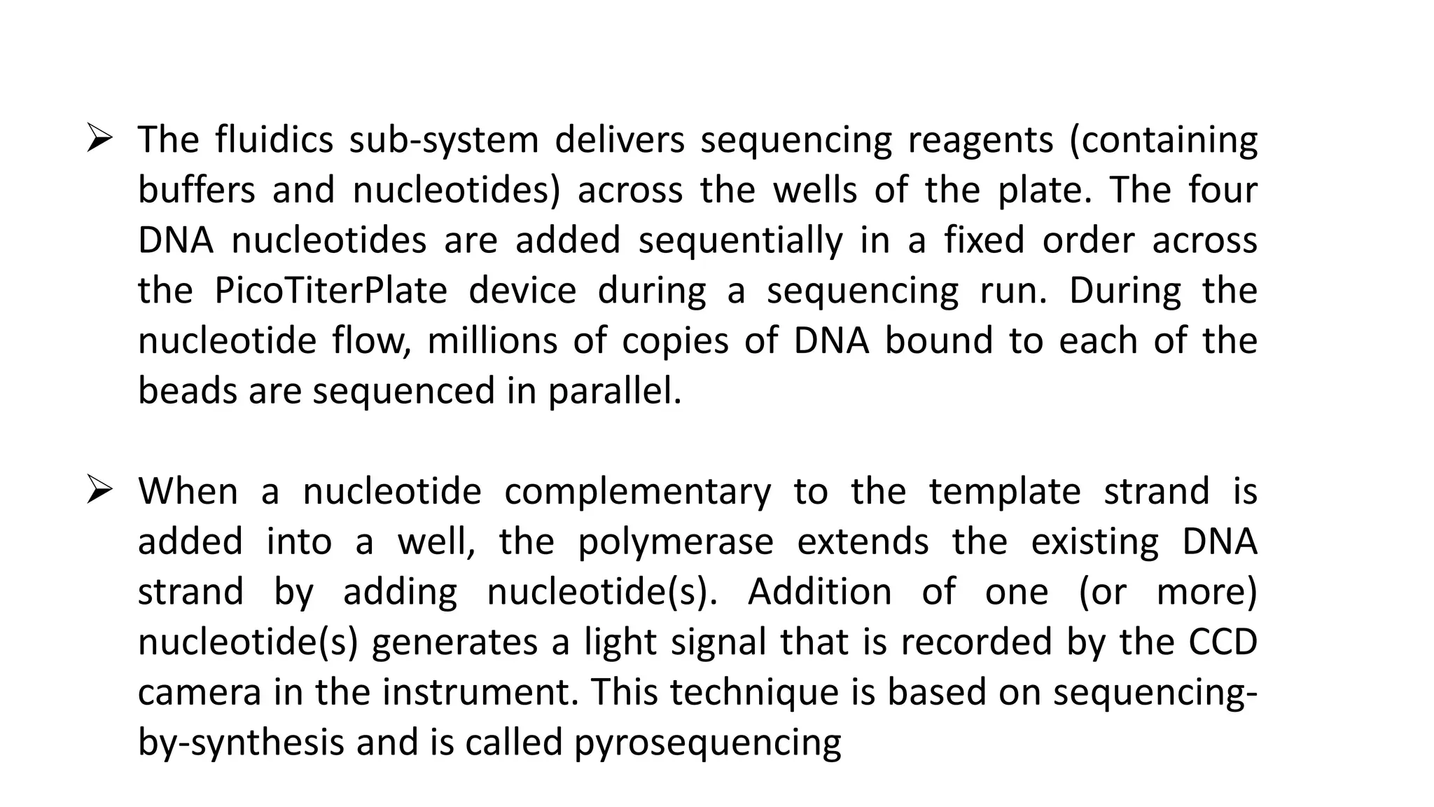 The fluidics sub-system delivers sequencing reagents (containing
buffers and nucleotides) across the wells of the plate. The four
DNA nucleotides are added sequentially in a fixed order across
the PicoTiterPlate device during a sequencing run. During the
nucleotide flow, millions of copies of DNA bound to each of the
beads are sequenced in parallel.
 When a nucleotide complementary to the template strand is
added into a well, the polymerase extends the existing DNA
strand by adding nucleotide(s). Addition of one (or more)
nucleotide(s) generates a light signal that is recorded by the CCD
camera in the instrument. This technique is based on sequencing-
by-synthesis and is called pyrosequencing
 
