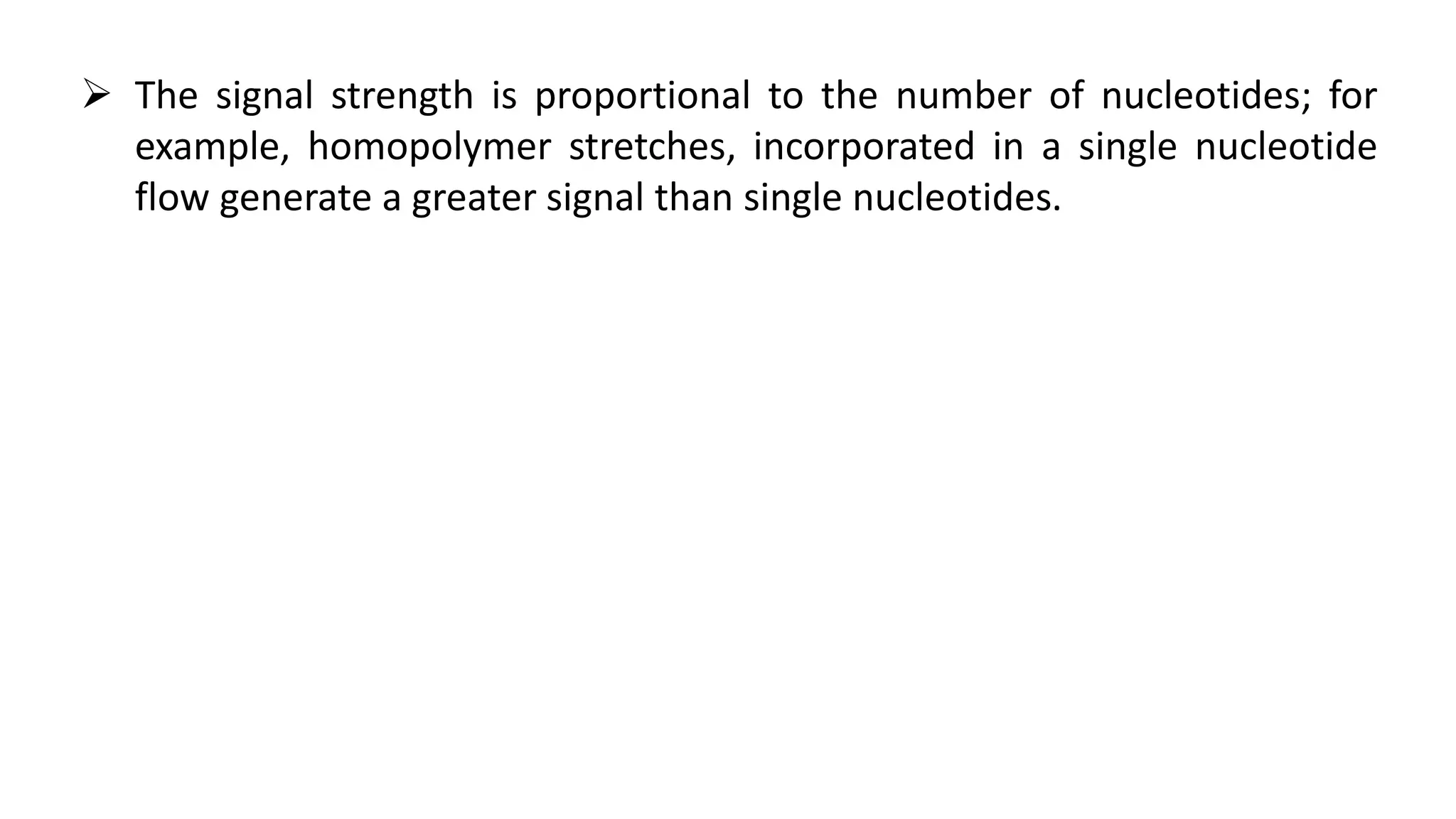  The signal strength is proportional to the number of nucleotides; for
example, homopolymer stretches, incorporated in a single nucleotide
flow generate a greater signal than single nucleotides.
 