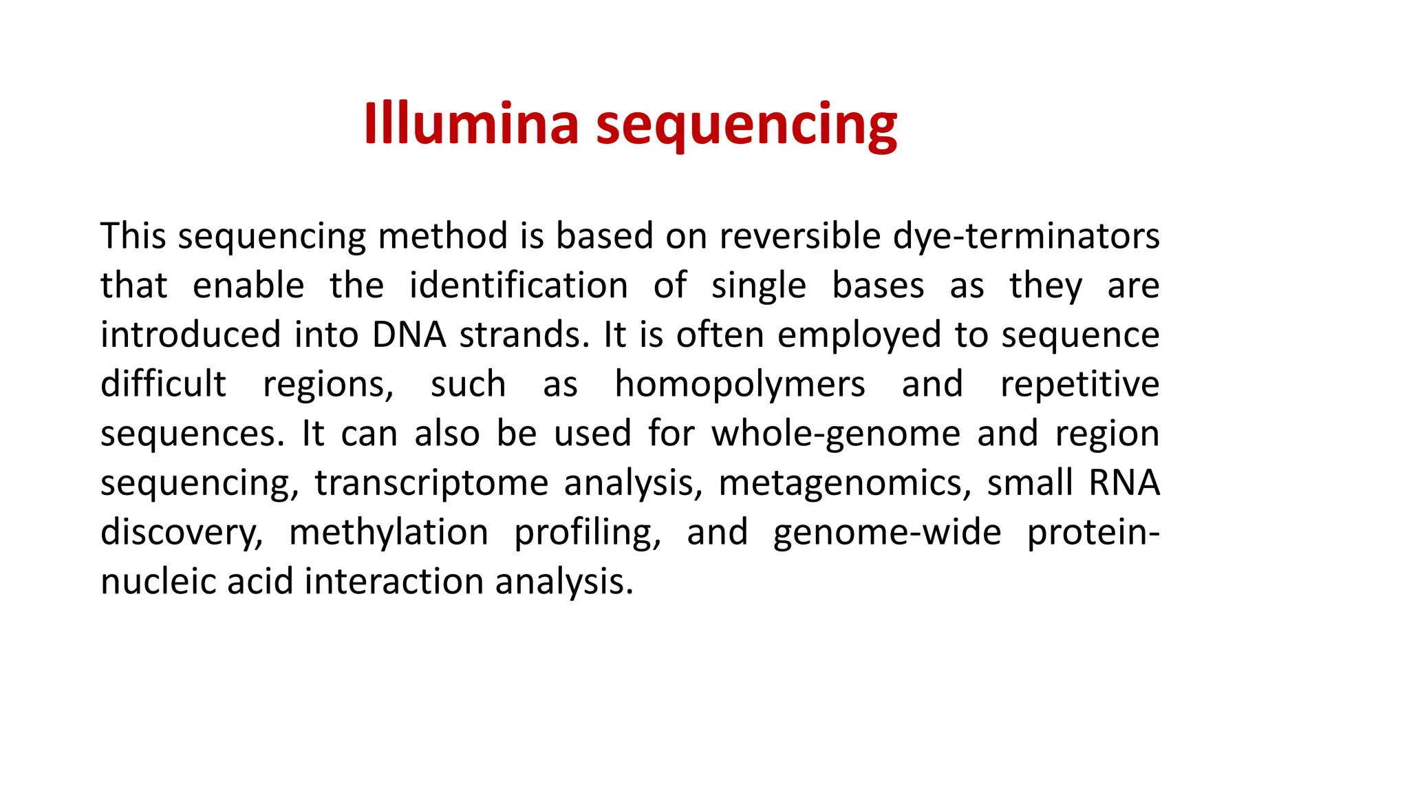 Illumina sequencing
This sequencing method is based on reversible dye-terminators
that enable the identification of single bases as they are
introduced into DNA strands. It is often employed to sequence
difficult regions, such as homopolymers and repetitive
sequences. It can also be used for whole-genome and region
sequencing, transcriptome analysis, metagenomics, small RNA
discovery, methylation profiling, and genome-wide protein-
nucleic acid interaction analysis.
 