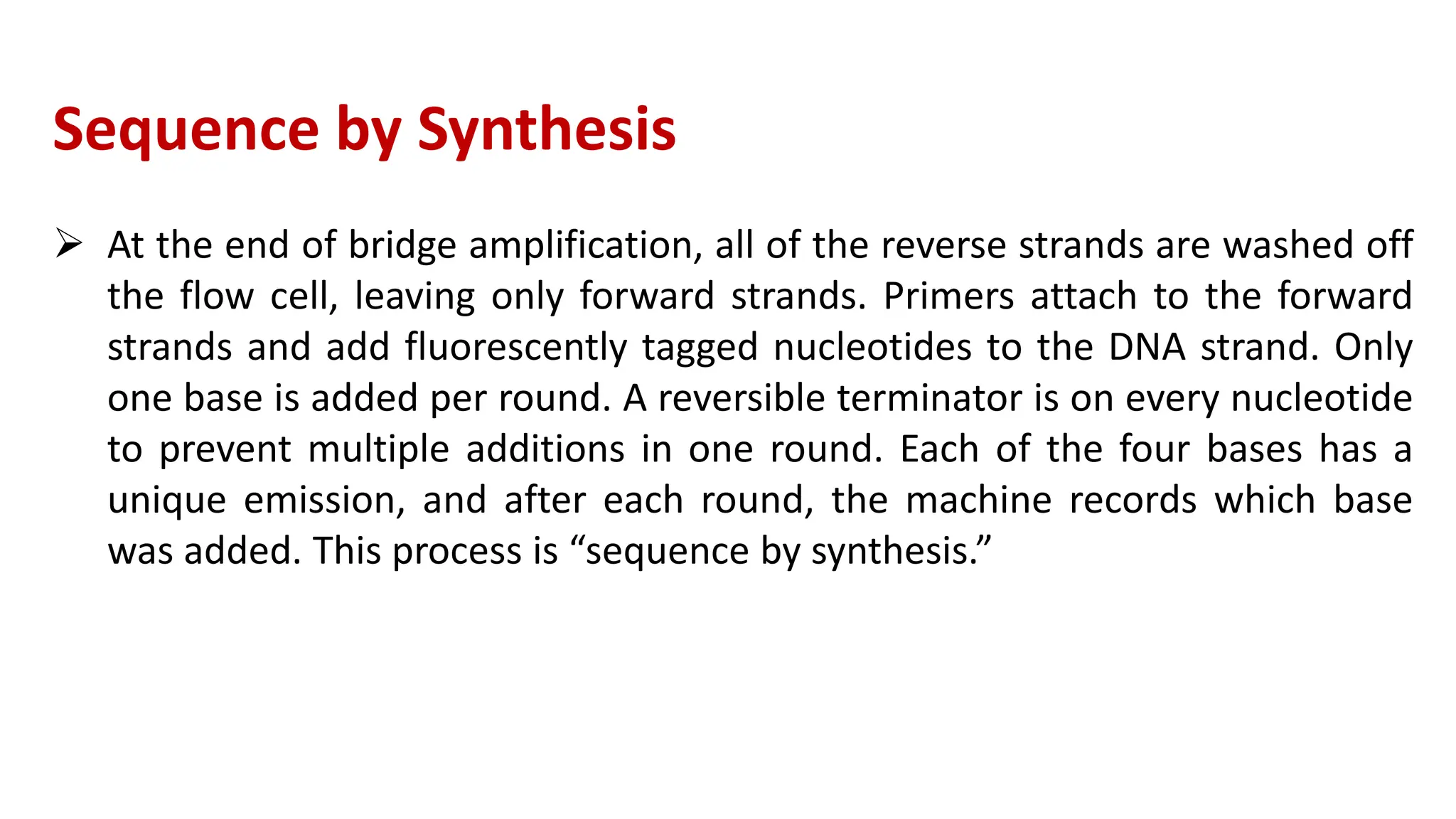 Sequence by Synthesis
 At the end of bridge amplification, all of the reverse strands are washed off
the flow cell, leaving only forward strands. Primers attach to the forward
strands and add fluorescently tagged nucleotides to the DNA strand. Only
one base is added per round. A reversible terminator is on every nucleotide
to prevent multiple additions in one round. Each of the four bases has a
unique emission, and after each round, the machine records which base
was added. This process is “sequence by synthesis.”
 