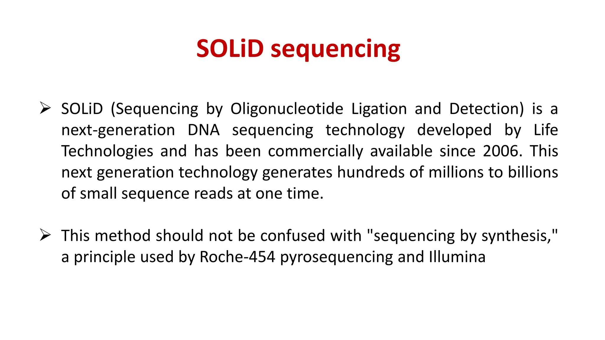 SOLiD sequencing
 SOLiD (Sequencing by Oligonucleotide Ligation and Detection) is a
next-generation DNA sequencing technology developed by Life
Technologies and has been commercially available since 2006. This
next generation technology generates hundreds of millions to billions
of small sequence reads at one time.
 This method should not be confused with "sequencing by synthesis,"
a principle used by Roche-454 pyrosequencing and Illumina
 