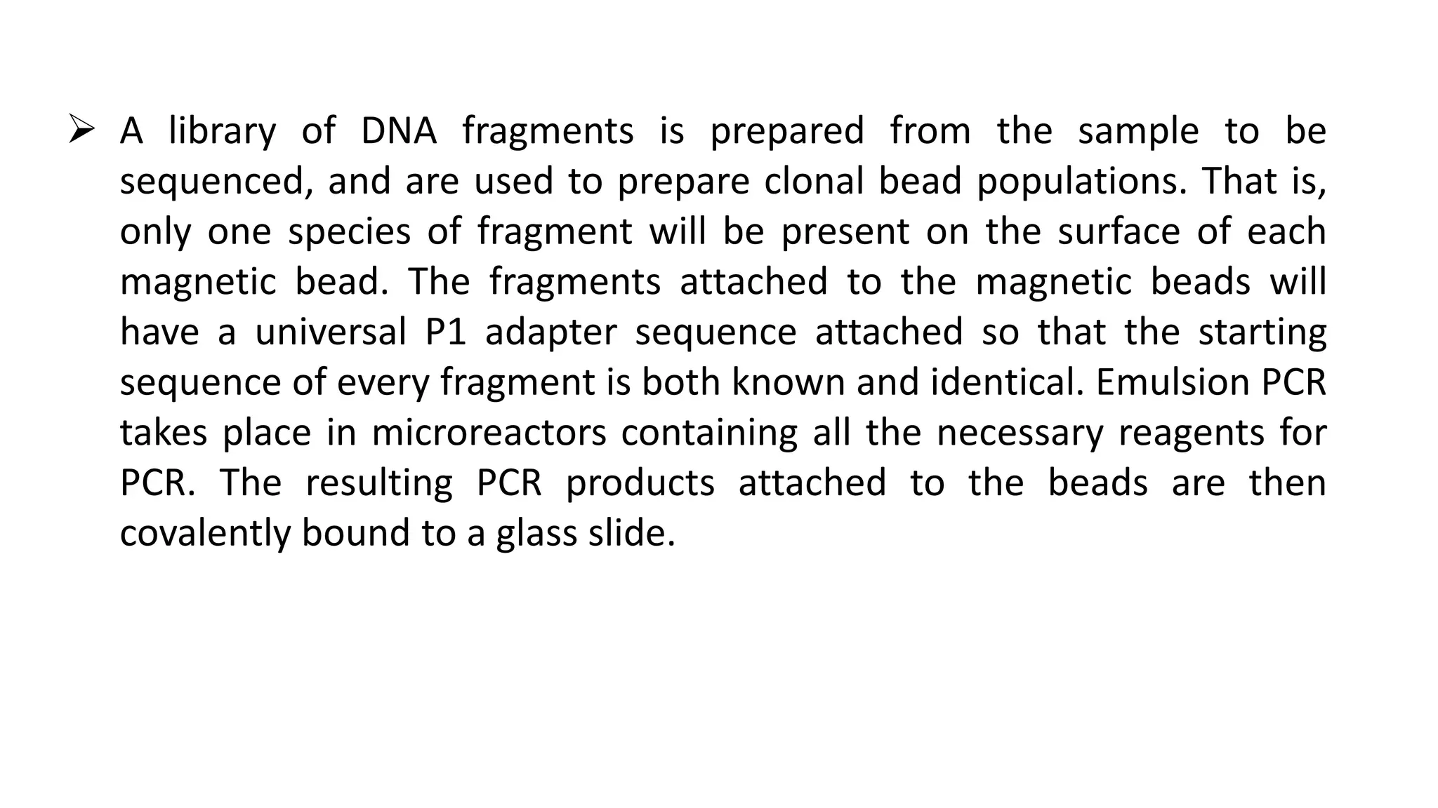  A library of DNA fragments is prepared from the sample to be
sequenced, and are used to prepare clonal bead populations. That is,
only one species of fragment will be present on the surface of each
magnetic bead. The fragments attached to the magnetic beads will
have a universal P1 adapter sequence attached so that the starting
sequence of every fragment is both known and identical. Emulsion PCR
takes place in microreactors containing all the necessary reagents for
PCR. The resulting PCR products attached to the beads are then
covalently bound to a glass slide.
 