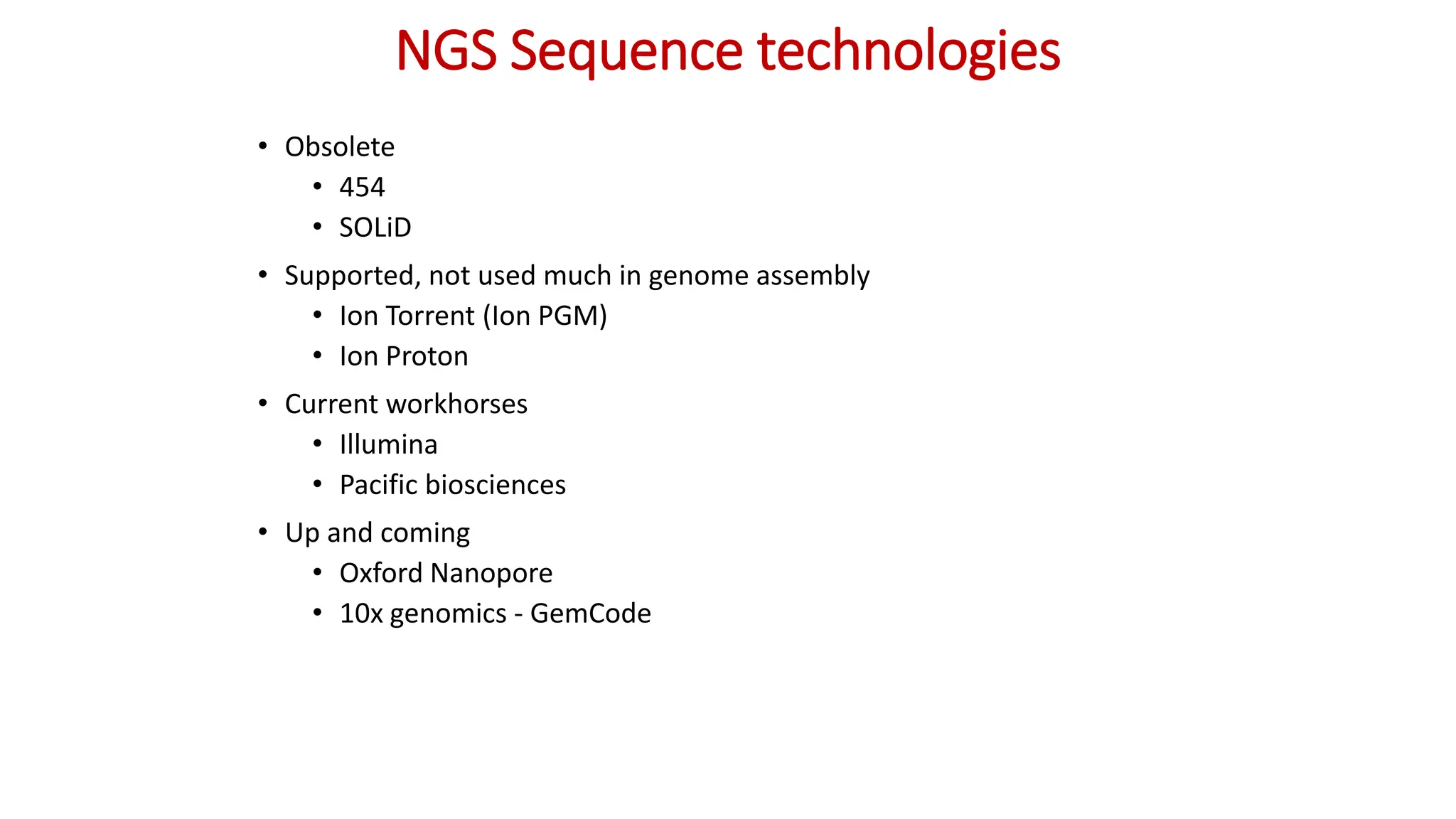 NGS Sequence technologies
• Obsolete
• 454
• SOLiD
• Supported, not used much in genome assembly
• Ion Torrent (Ion PGM)
• Ion Proton
• Current workhorses
• Illumina
• Pacific biosciences
• Up and coming
• Oxford Nanopore
• 10x genomics - GemCode
 