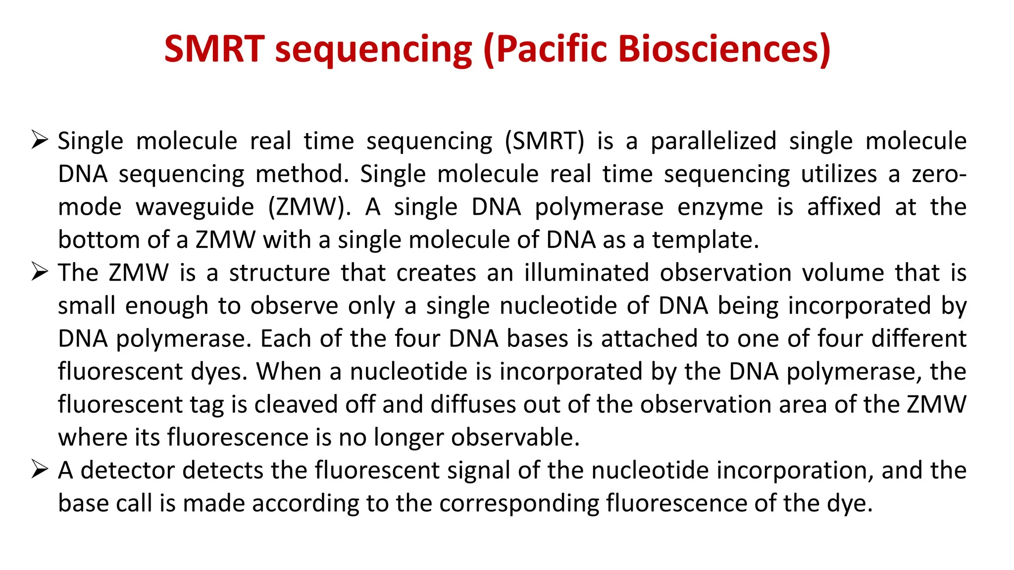 SMRT sequencing (Pacific Biosciences)
 Single molecule real time sequencing (SMRT) is a parallelized single molecule
DNA sequencing method. Single molecule real time sequencing utilizes a zero-
mode waveguide (ZMW). A single DNA polymerase enzyme is affixed at the
bottom of a ZMW with a single molecule of DNA as a template.
 The ZMW is a structure that creates an illuminated observation volume that is
small enough to observe only a single nucleotide of DNA being incorporated by
DNA polymerase. Each of the four DNA bases is attached to one of four different
fluorescent dyes. When a nucleotide is incorporated by the DNA polymerase, the
fluorescent tag is cleaved off and diffuses out of the observation area of the ZMW
where its fluorescence is no longer observable.
 A detector detects the fluorescent signal of the nucleotide incorporation, and the
base call is made according to the corresponding fluorescence of the dye.
 