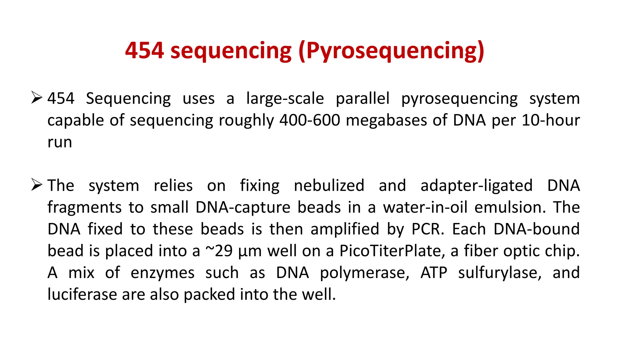 454 sequencing (Pyrosequencing)
 454 Sequencing uses a large-scale parallel pyrosequencing system
capable of sequencing roughly 400-600 megabases of DNA per 10-hour
run
 The system relies on fixing nebulized and adapter-ligated DNA
fragments to small DNA-capture beads in a water-in-oil emulsion. The
DNA fixed to these beads is then amplified by PCR. Each DNA-bound
bead is placed into a ~29 μm well on a PicoTiterPlate, a fiber optic chip.
A mix of enzymes such as DNA polymerase, ATP sulfurylase, and
luciferase are also packed into the well.
 