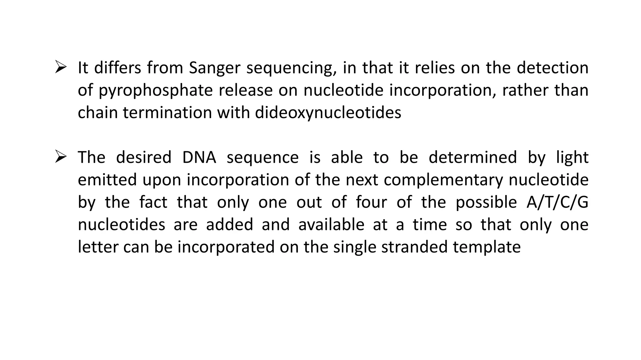  It differs from Sanger sequencing, in that it relies on the detection
of pyrophosphate release on nucleotide incorporation, rather than
chain termination with dideoxynucleotides
 The desired DNA sequence is able to be determined by light
emitted upon incorporation of the next complementary nucleotide
by the fact that only one out of four of the possible A/T/C/G
nucleotides are added and available at a time so that only one
letter can be incorporated on the single stranded template
 