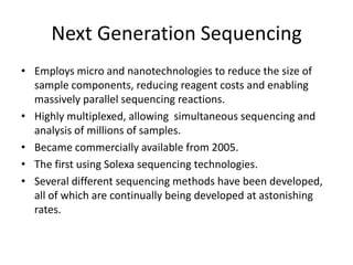 Next Generation Sequencing
• Employs micro and nanotechnologies to reduce the size of
sample components, reducing reagent costs and enabling
massively parallel sequencing reactions.
• Highly multiplexed, allowing simultaneous sequencing and
analysis of millions of samples.
• Became commercially available from 2005.
• The first using Solexa sequencing technologies.
• Several different sequencing methods have been developed,
all of which are continually being developed at astonishing
rates.
 