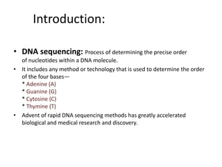 Introduction:
• DNA sequencing: Process of determining the precise order
of nucleotides within a DNA molecule.
• It includes any method or technology that is used to determine the order
of the four bases—
* Adenine (A)
* Guanine (G)
* Cytosine (C)
* Thymine (T)
• Advent of rapid DNA sequencing methods has greatly accelerated
biological and medical research and discovery.
 
