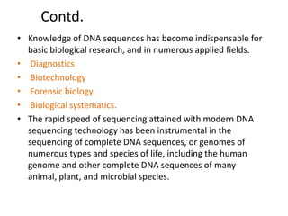 Contd.
• Knowledge of DNA sequences has become indispensable for
basic biological research, and in numerous applied fields.
• Diagnostics
• Biotechnology
• Forensic biology
• Biological systematics.
• The rapid speed of sequencing attained with modern DNA
sequencing technology has been instrumental in the
sequencing of complete DNA sequences, or genomes of
numerous types and species of life, including the human
genome and other complete DNA sequences of many
animal, plant, and microbial species.
 