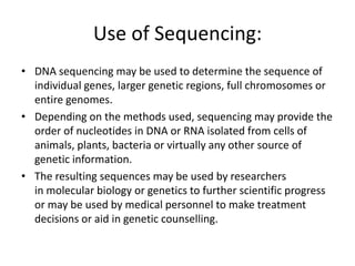 Use of Sequencing:
• DNA sequencing may be used to determine the sequence of
individual genes, larger genetic regions, full chromosomes or
entire genomes.
• Depending on the methods used, sequencing may provide the
order of nucleotides in DNA or RNA isolated from cells of
animals, plants, bacteria or virtually any other source of
genetic information.
• The resulting sequences may be used by researchers
in molecular biology or genetics to further scientific progress
or may be used by medical personnel to make treatment
decisions or aid in genetic counselling.
 