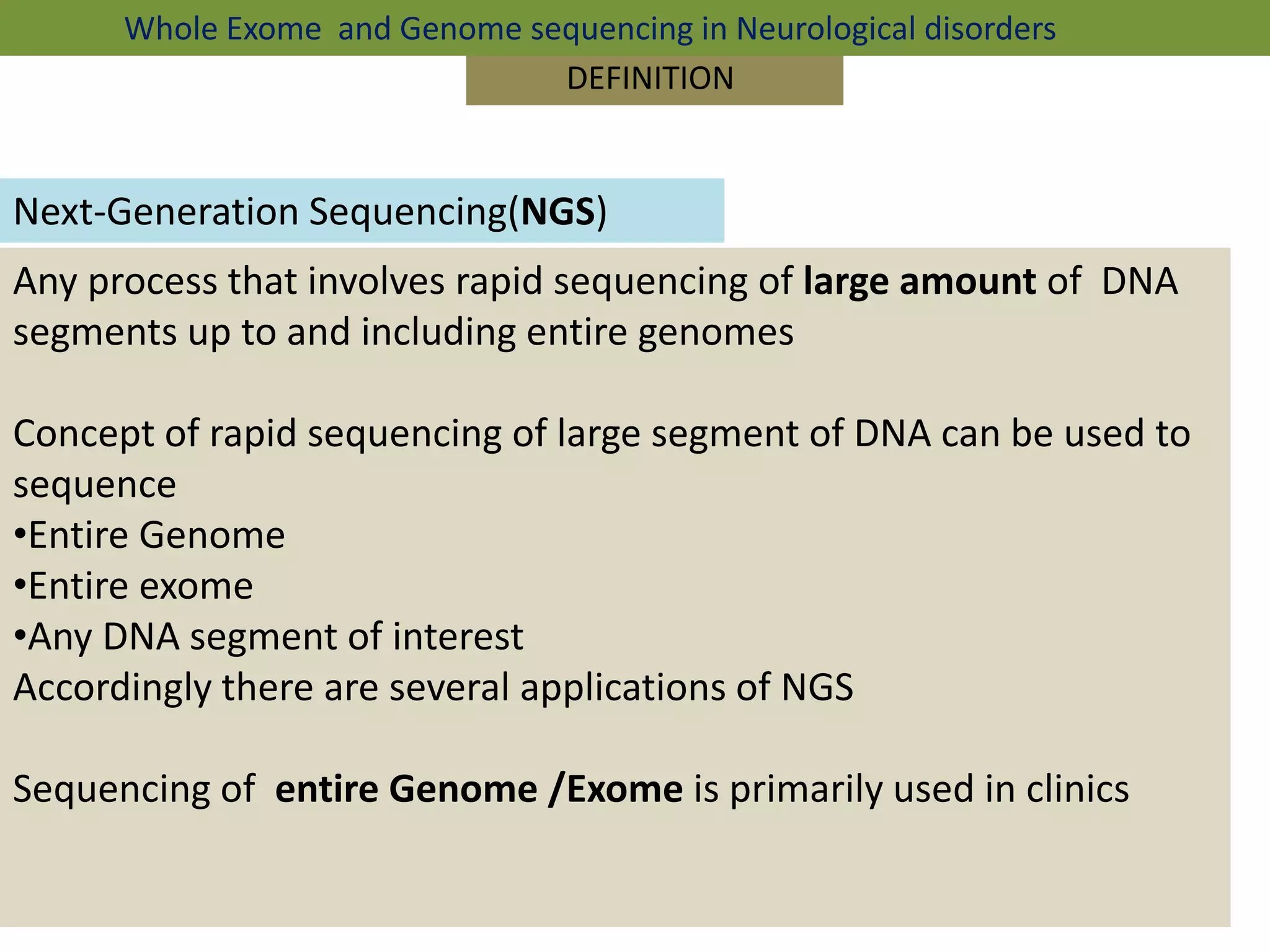 DEFINITION
Next-Generation Sequencing(NGS)
Any process that involves rapid sequencing of large amount of DNA
segments up to and including entire genomes
Concept of rapid sequencing of large segment of DNA can be used to
sequence
•Entire Genome
•Entire exome
•Any DNA segment of interest
Accordingly there are several applications of NGS
Sequencing of entire Genome /Exome is primarily used in clinics
Whole Exome and Genome sequencing in Neurological disorders
 