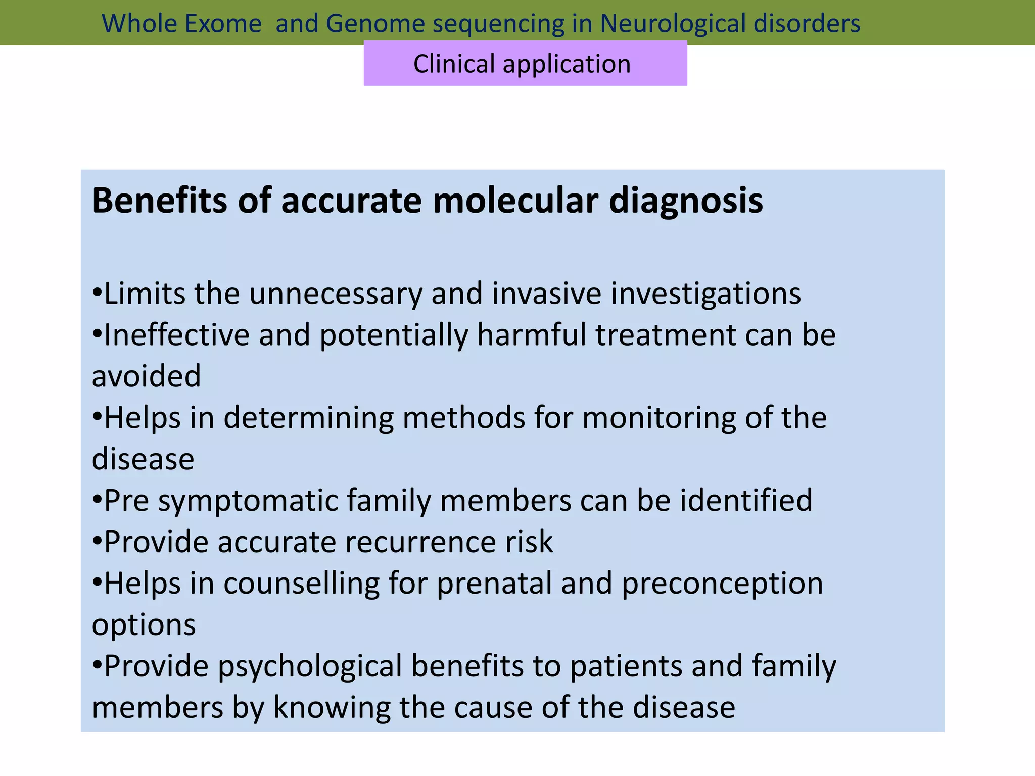 Benefits of accurate molecular diagnosis
•Limits the unnecessary and invasive investigations
•Ineffective and potentially harmful treatment can be
avoided
•Helps in determining methods for monitoring of the
disease
•Pre symptomatic family members can be identified
•Provide accurate recurrence risk
•Helps in counselling for prenatal and preconception
options
•Provide psychological benefits to patients and family
members by knowing the cause of the disease
Whole Exome and Genome sequencing in Neurological disorders
Clinical application
 