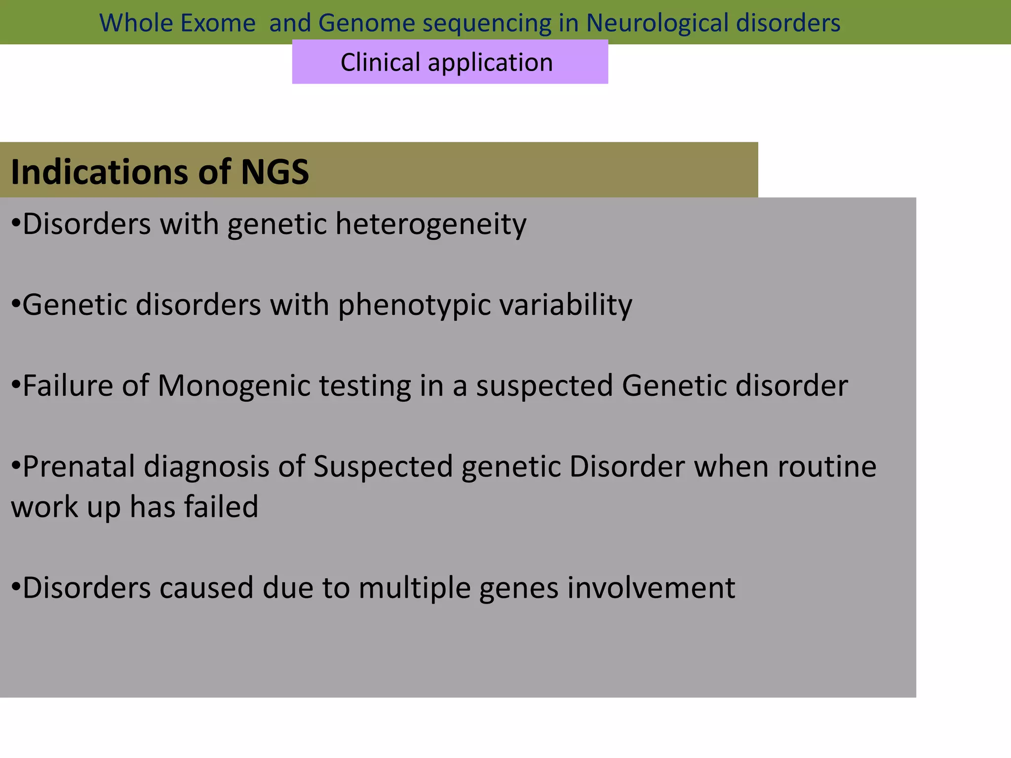 Indications of NGS
Whole Exome and Genome sequencing in Neurological disorders
Clinical application
•Disorders with genetic heterogeneity
•Genetic disorders with phenotypic variability
•Failure of Monogenic testing in a suspected Genetic disorder
•Prenatal diagnosis of Suspected genetic Disorder when routine
work up has failed
•Disorders caused due to multiple genes involvement
 