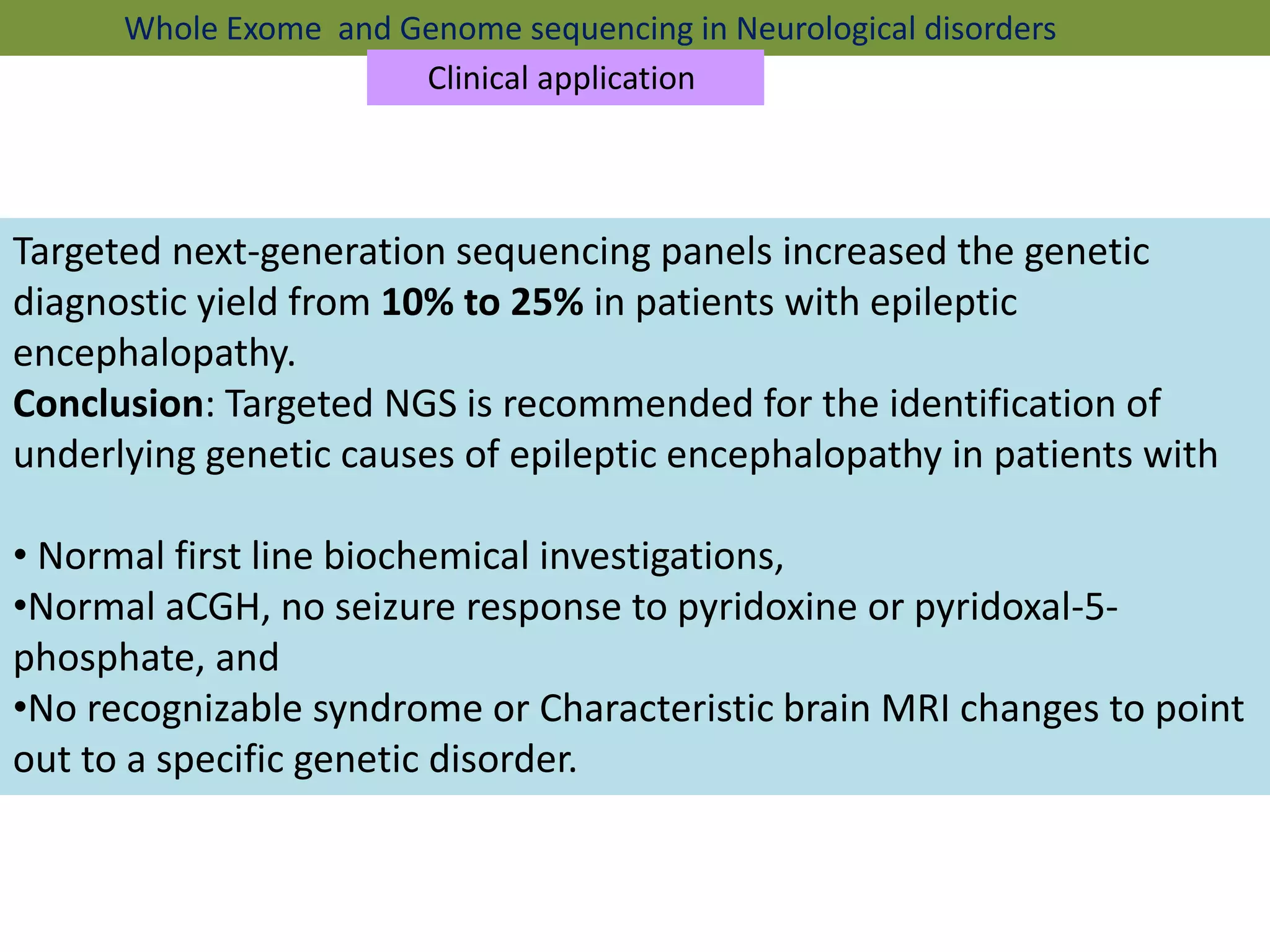 Targeted next-generation sequencing panels increased the genetic
diagnostic yield from 10% to 25% in patients with epileptic
encephalopathy.
Conclusion: Targeted NGS is recommended for the identification of
underlying genetic causes of epileptic encephalopathy in patients with
• Normal first line biochemical investigations,
•Normal aCGH, no seizure response to pyridoxine or pyridoxal-5-
phosphate, and
•No recognizable syndrome or Characteristic brain MRI changes to point
out to a specific genetic disorder.
Whole Exome and Genome sequencing in Neurological disorders
Clinical application
 