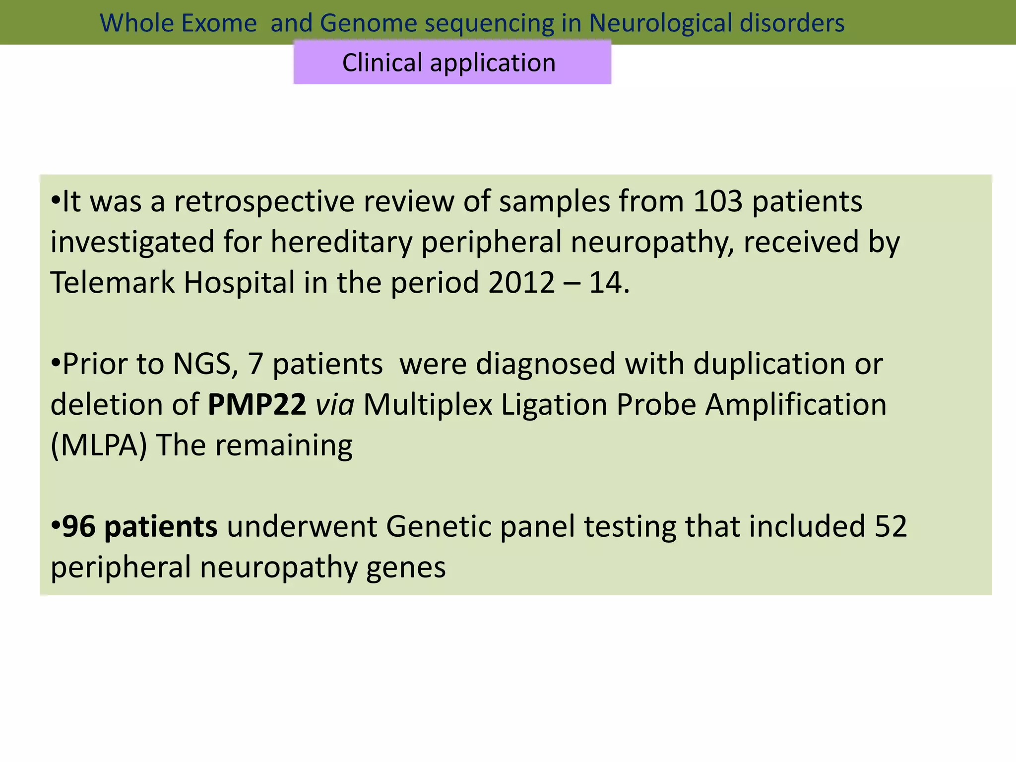•It was a retrospective review of samples from 103 patients
investigated for hereditary peripheral neuropathy, received by
Telemark Hospital in the period 2012 – 14.
•Prior to NGS, 7 patients were diagnosed with duplication or
deletion of PMP22 via Multiplex Ligation Probe Amplification
(MLPA) The remaining
•96 patients underwent Genetic panel testing that included 52
peripheral neuropathy genes
Whole Exome and Genome sequencing in Neurological disorders
Clinical application
 