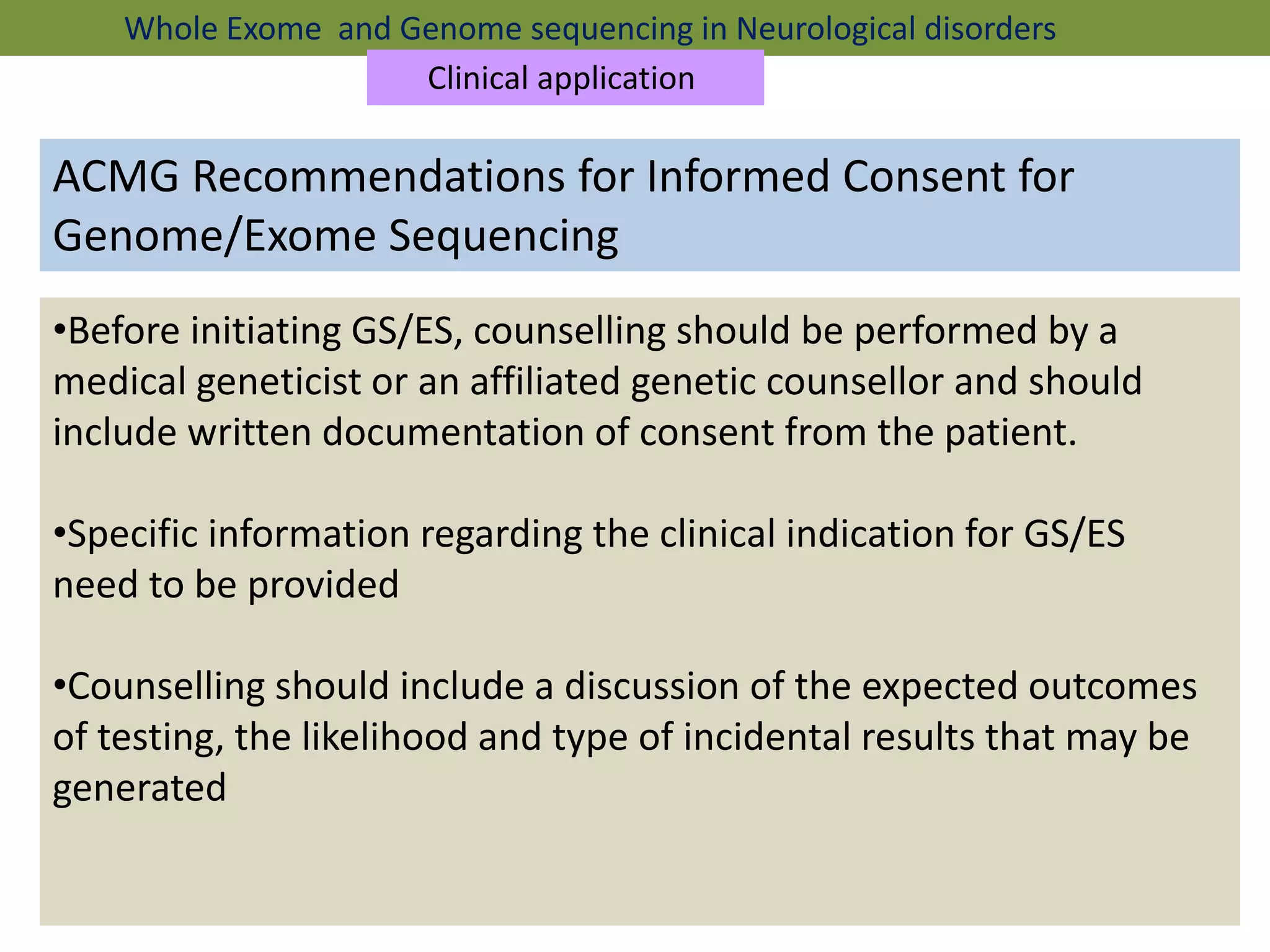 ACMG Recommendations for Informed Consent for
Genome/Exome Sequencing
•Before initiating GS/ES, counselling should be performed by a
medical geneticist or an affiliated genetic counsellor and should
include written documentation of consent from the patient.
•Specific information regarding the clinical indication for GS/ES
need to be provided
•Counselling should include a discussion of the expected outcomes
of testing, the likelihood and type of incidental results that may be
generated
Whole Exome and Genome sequencing in Neurological disorders
Clinical application
 